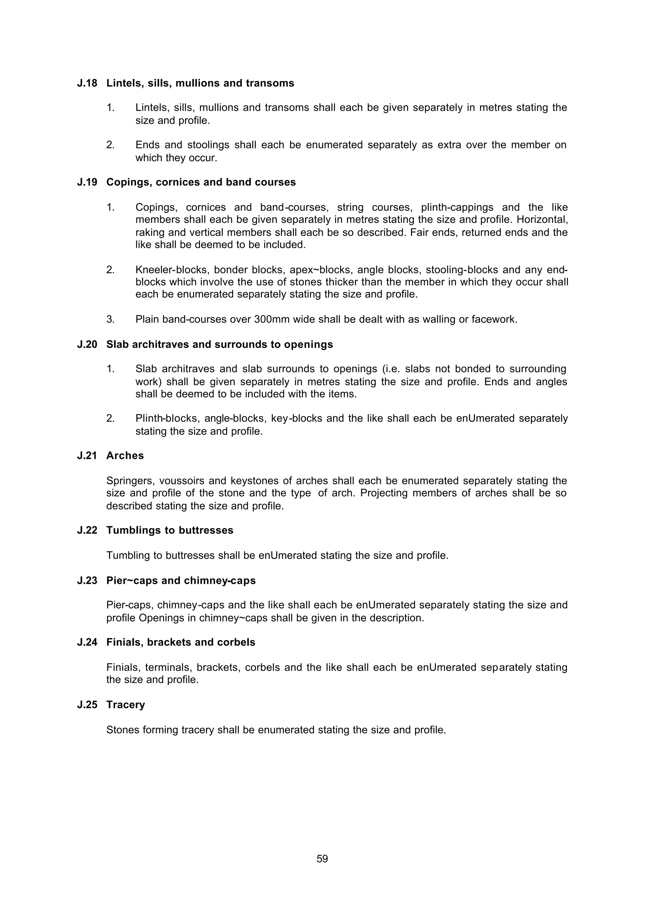 59
J.18 Lintels, sills, mullions and transoms
1. Lintels, sills, mullions and transoms shall each be given separately in metres stating the
size and profile.
2. Ends and stoolings shall each be enumerated separately as extra over the member on
which they occur.
J.19 Copings, cornices and band courses
1. Copings, cornices and band-courses, string courses, plinth-cappings and the like
members shall each be given separately in metres stating the size and profile. Horizontal,
raking and vertical members shall each be so described. Fair ends, returned ends and the
like shall be deemed to be included.
2. Kneeler-blocks, bonder blocks, apex~blocks, angle blocks, stooling-blocks and any end-
blocks which involve the use of stones thicker than the member in which they occur shall
each be enumerated separately stating the size and profile.
3. Plain band-courses over 300mm wide shall be dealt with as walling or facework.
J.20 Slab architraves and surrounds to openings
1. Slab architraves and slab surrounds to openings (i.e. slabs not bonded to surrounding
work) shall be given separately in metres stating the size and profile. Ends and angles
shall be deemed to be included with the items.
2. Plinth-blocks, angle-blocks, key-blocks and the like shall each be enUmerated separately
stating the size and profile.
J.21 Arches
Springers, voussoirs and keystones of arches shall each be enumerated separately stating the
size and profile of the stone and the type of arch. Projecting members of arches shall be so
described stating the size and profile.
J.22 Tumblings to buttresses
Tumbling to buttresses shall be enUmerated stating the size and profile.
J.23 Pier~caps and chimney-caps
Pier-caps, chimney-caps and the like shall each be enUmerated separately stating the size and
profile Openings in chimney~caps shall be given in the description.
J.24 Finials, brackets and corbels
Finials, terminals, brackets, corbels and the like shall each be enUmerated separately stating
the size and profile.
J.25 Tracery
Stones forming tracery shall be enumerated stating the size and profile.
 