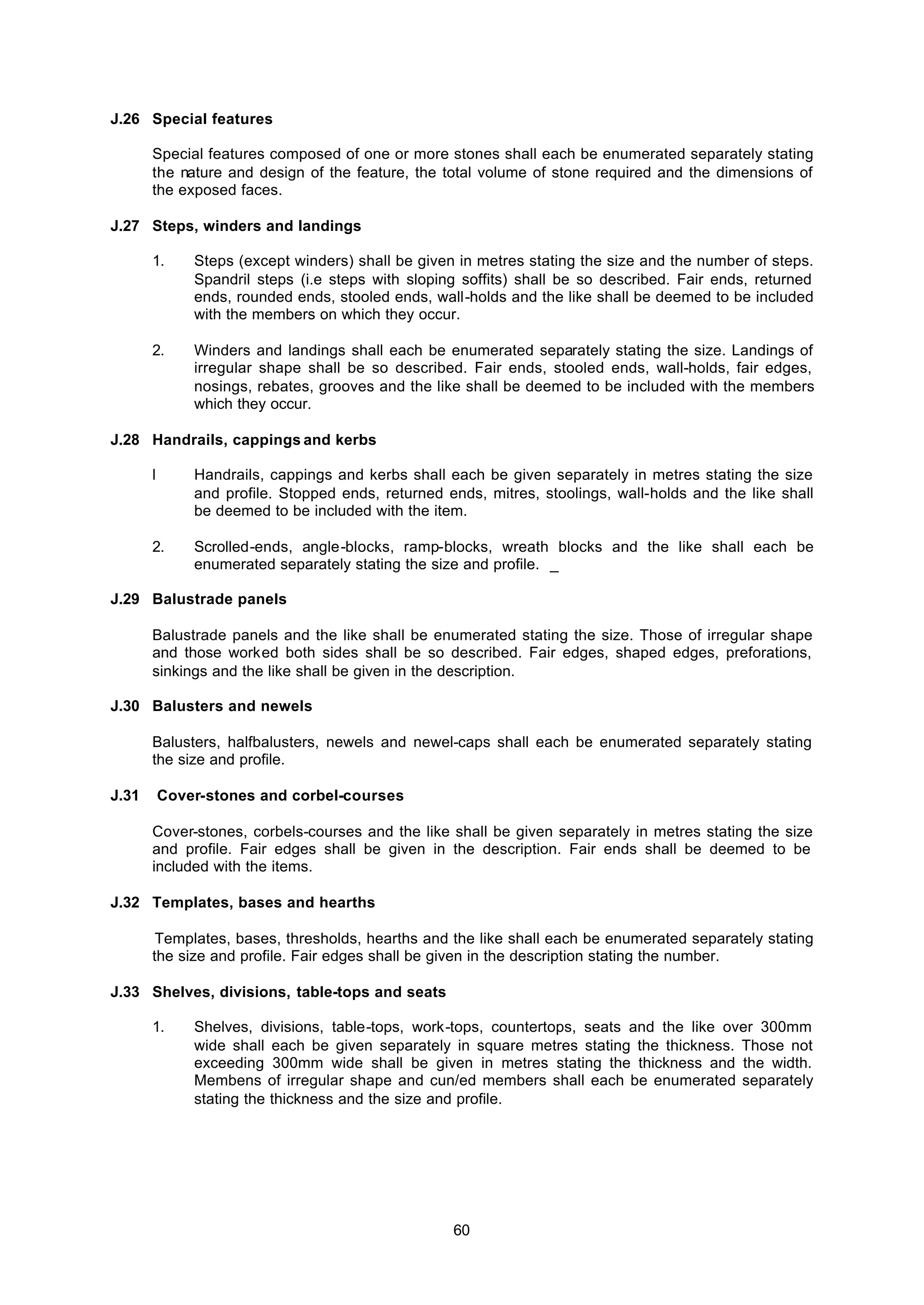 60
J.26 Special features
Special features composed of one or more stones shall each be enumerated separately stating
the nature and design of the feature, the total volume of stone required and the dimensions of
the exposed faces.
J.27 Steps, winders and landings
1. Steps (except winders) shall be given in metres stating the size and the number of steps.
Spandril steps (i.e steps with sloping soffits) shall be so described. Fair ends, returned
ends, rounded ends, stooled ends, wall-holds and the like shall be deemed to be included
with the members on which they occur.
2. Winders and landings shall each be enumerated separately stating the size. Landings of
irregular shape shall be so described. Fair ends, stooled ends, wall-holds, fair edges,
nosings, rebates, grooves and the like shall be deemed to be included with the members
which they occur.
J.28 Handrails, cappings and kerbs
l Handrails, cappings and kerbs shall each be given separately in metres stating the size
and profile. Stopped ends, returned ends, mitres, stoolings, wall-holds and the like shall
be deemed to be included with the item.
2. Scrolled-ends, angle-blocks, ramp-blocks, wreath blocks and the like shall each be
enumerated separately stating the size and profile. _
J.29 Balustrade panels
Balustrade panels and the like shall be enumerated stating the size. Those of irregular shape
and those worked both sides shall be so described. Fair edges, shaped edges, preforations,
sinkings and the like shall be given in the description.
J.30 Balusters and newels
Balusters, halfbalusters, newels and newel-caps shall each be enumerated separately stating
the size and profile.
J.31 Cover-stones and corbel-courses
Cover-stones, corbels-courses and the like shall be given separately in metres stating the size
and profile. Fair edges shall be given in the description. Fair ends shall be deemed to be
included with the items.
J.32 Templates, bases and hearths
Templates, bases, thresholds, hearths and the like shall each be enumerated separately stating
the size and profile. Fair edges shall be given in the description stating the number.
J.33 Shelves, divisions, table-tops and seats
1. Shelves, divisions, table-tops, work-tops, countertops, seats and the like over 300mm
wide shall each be given separately in square metres stating the thickness. Those not
exceeding 300mm wide shall be given in metres stating the thickness and the width.
Membens of irregular shape and cun/ed members shall each be enumerated separately
stating the thickness and the size and profile.
 