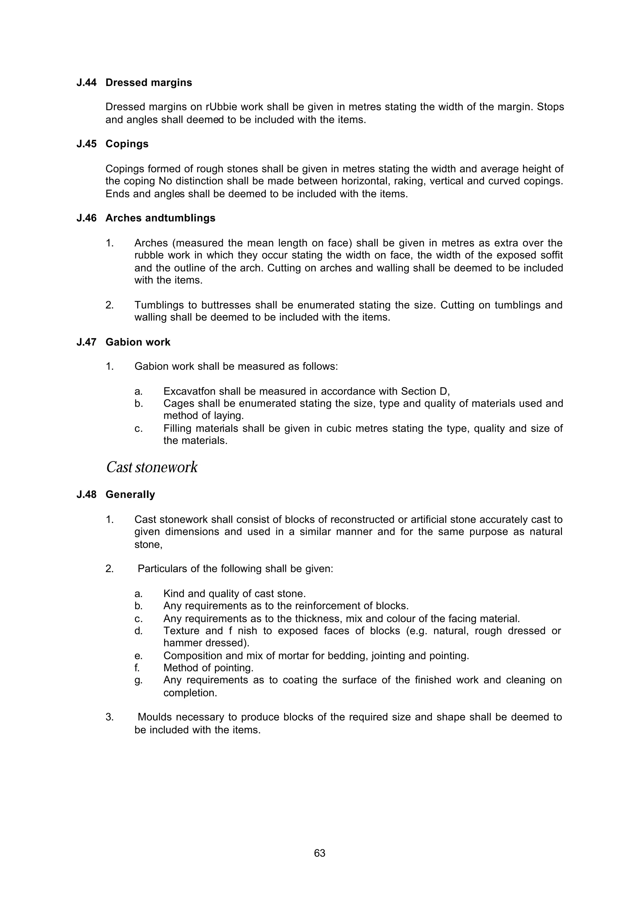 63
J.44 Dressed margins
Dressed margins on rUbbie work shall be given in metres stating the width of the margin. Stops
and angles shall deemed to be included with the items.
J.45 Copings
Copings formed of rough stones shall be given in metres stating the width and average height of
the coping No distinction shall be made between horizontal, raking, vertical and curved copings.
Ends and angles shall be deemed to be included with the items.
J.46 Arches andtumblings
1. Arches (measured the mean length on face) shall be given in metres as extra over the
rubble work in which they occur stating the width on face, the width of the exposed soffit
and the outline of the arch. Cutting on arches and walling shall be deemed to be included
with the items.
2. Tumblings to buttresses shall be enumerated stating the size. Cutting on tumblings and
walling shall be deemed to be included with the items.
J.47 Gabion work
1. Gabion work shall be measured as follows:
a. Excavatfon shall be measured in accordance with Section D,
b. Cages shall be enumerated stating the size, type and quality of materials used and
method of laying.
c. Filling materials shall be given in cubic metres stating the type, quality and size of
the materials.
Cast stonework
J.48 Generally
1. Cast stonework shall consist of blocks of reconstructed or artificial stone accurately cast to
given dimensions and used in a similar manner and for the same purpose as natural
stone,
2. Particulars of the following shall be given:
a. Kind and quality of cast stone.
b. Any requirements as to the reinforcement of blocks.
c. Any requirements as to the thickness, mix and colour of the facing material.
d. Texture and f nish to exposed faces of blocks (e.g. natural, rough dressed or
hammer dressed).
e. Composition and mix of mortar for bedding, jointing and pointing.
f. Method of pointing.
g. Any requirements as to coating the surface of the finished work and cleaning on
completion.
3. Moulds necessary to produce blocks of the required size and shape shall be deemed to
be included with the items.
 