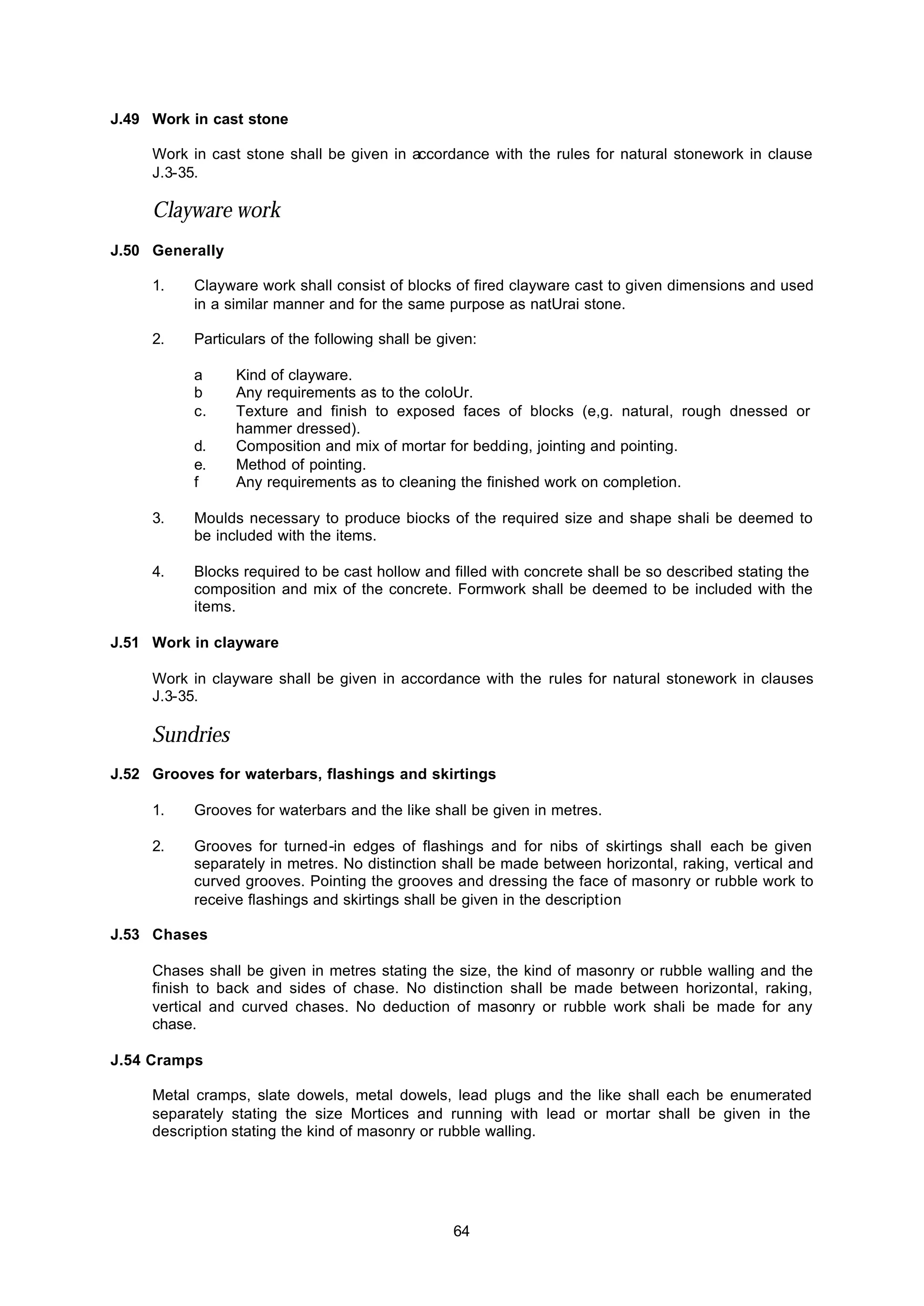 64
J.49 Work in cast stone
Work in cast stone shall be given in accordance with the rules for natural stonework in clause
J.3-35.
Clayware work
J.50 Generally
1. Clayware work shall consist of blocks of fired clayware cast to given dimensions and used
in a similar manner and for the same purpose as natUrai stone.
2. Particulars of the following shall be given:
a Kind of clayware.
b Any requirements as to the coloUr.
c. Texture and finish to exposed faces of blocks (e,g. natural, rough dnessed or
hammer dressed).
d. Composition and mix of mortar for bedding, jointing and pointing.
e. Method of pointing.
f Any requirements as to cleaning the finished work on completion.
3. Moulds necessary to produce biocks of the required size and shape shali be deemed to
be included with the items.
4. Blocks required to be cast hollow and filled with concrete shall be so described stating the
composition and mix of the concrete. Formwork shall be deemed to be included with the
items.
J.51 Work in clayware
Work in clayware shall be given in accordance with the rules for natural stonework in clauses
J.3-35.
Sundries
J.52 Grooves for waterbars, flashings and skirtings
1. Grooves for waterbars and the like shall be given in metres.
2. Grooves for turned-in edges of flashings and for nibs of skirtings shall each be given
separately in metres. No distinction shall be made between horizontal, raking, vertical and
curved grooves. Pointing the grooves and dressing the face of masonry or rubble work to
receive flashings and skirtings shall be given in the description
J.53 Chases
Chases shall be given in metres stating the size, the kind of masonry or rubble walling and the
finish to back and sides of chase. No distinction shall be made between horizontal, raking,
vertical and curved chases. No deduction of masonry or rubble work shali be made for any
chase.
J.54 Cramps
Metal cramps, slate dowels, metal dowels, lead plugs and the like shall each be enumerated
separately stating the size Mortices and running with lead or mortar shall be given in the
description stating the kind of masonry or rubble walling.
 