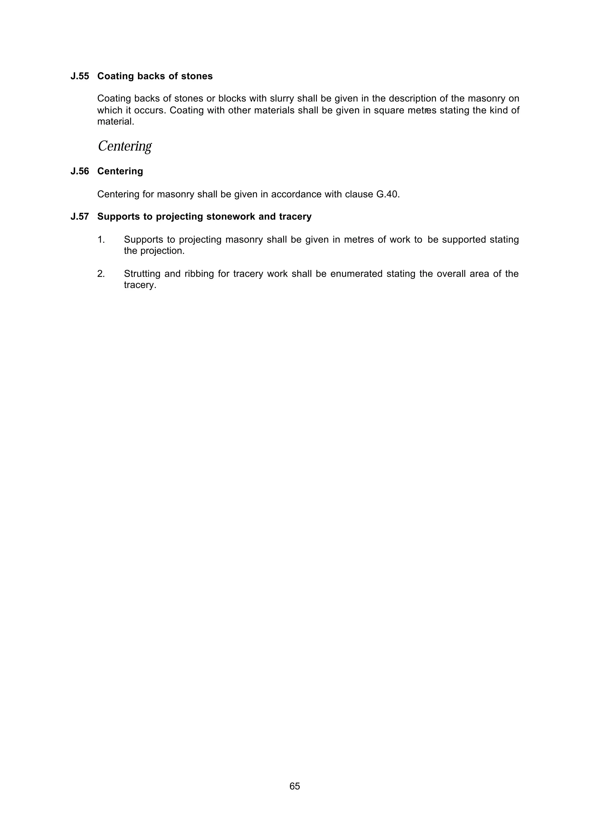 65
J.55 Coating backs of stones
Coating backs of stones or blocks with slurry shall be given in the description of the masonry on
which it occurs. Coating with other materials shall be given in square metres stating the kind of
material.
Centering
J.56 Centering
Centering for masonry shall be given in accordance with clause G.40.
J.57 Supports to projecting stonework and tracery
1. Supports to projecting masonry shall be given in metres of work to be supported stating
the projection.
2. Strutting and ribbing for tracery work shall be enumerated stating the overall area of the
tracery.
 