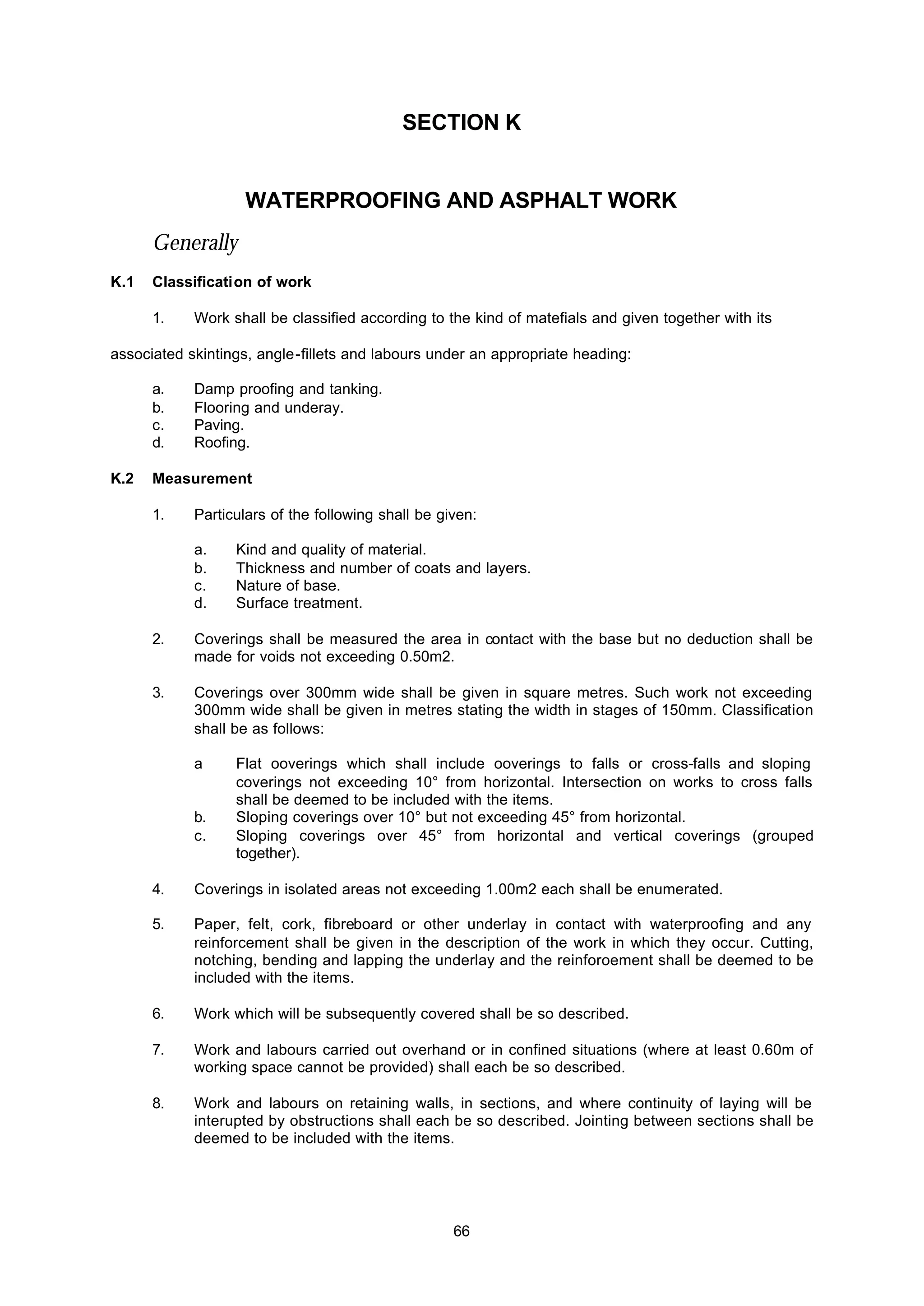 66
SECTION K
WATERPROOFING AND ASPHALT WORK
Generally
K.1 Classification of work
1. Work shall be classified according to the kind of matefials and given together with its
associated skintings, angle-fillets and labours under an appropriate heading:
a. Damp proofing and tanking.
b. Flooring and underay.
c. Paving.
d. Roofing.
K.2 Measurement
1. Particulars of the following shall be given:
a. Kind and quality of material.
b. Thickness and number of coats and layers.
c. Nature of base.
d. Surface treatment.
2. Coverings shall be measured the area in contact with the base but no deduction shall be
made for voids not exceeding 0.50m2.
3. Coverings over 300mm wide shall be given in square metres. Such work not exceeding
300mm wide shall be given in metres stating the width in stages of 150mm. Classification
shall be as follows:
a Flat ooverings which shall include ooverings to falls or cross-falls and sloping
coverings not exceeding 10° from horizontal. Intersection on works to cross falls
shall be deemed to be included with the items.
b. Sloping coverings over 10° but not exceeding 45° from horizontal.
c. Sloping coverings over 45° from horizontal and vertical coverings (grouped
together).
4. Coverings in isolated areas not exceeding 1.00m2 each shall be enumerated.
5. Paper, felt, cork, fibreboard or other underlay in contact with waterproofing and any
reinforcement shall be given in the description of the work in which they occur. Cutting,
notching, bending and lapping the underlay and the reinforoement shall be deemed to be
included with the items.
6. Work which will be subsequently covered shall be so described.
7. Work and labours carried out overhand or in confined situations (where at least 0.60m of
working space cannot be provided) shall each be so described.
8. Work and labours on retaining walls, in sections, and where continuity of laying will be
interupted by obstructions shall each be so described. Jointing between sections shall be
deemed to be included with the items.
 