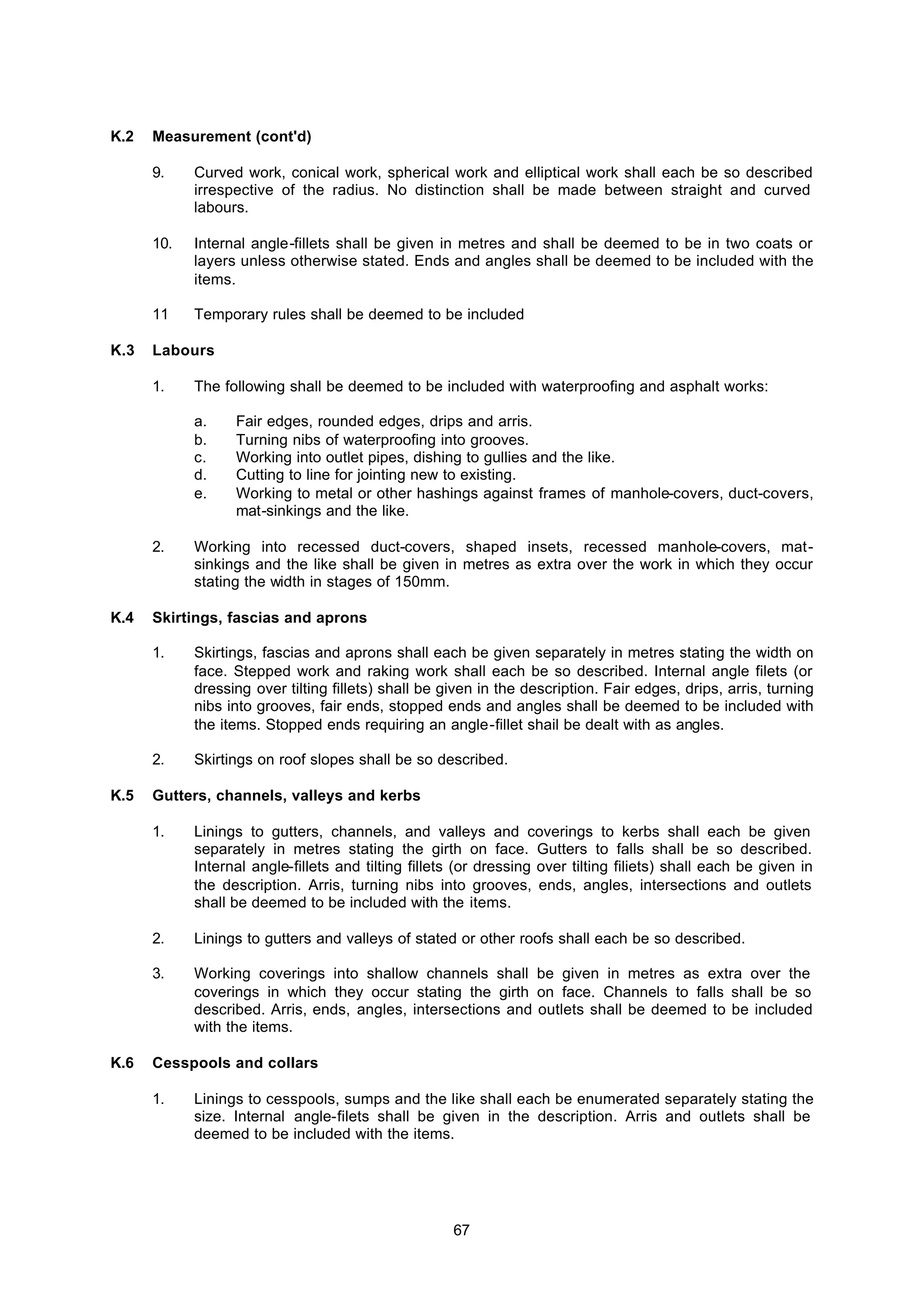 67
K.2 Measurement (cont'd)
9. Curved work, conical work, spherical work and elliptical work shall each be so described
irrespective of the radius. No distinction shall be made between straight and curved
labours.
10. Internal angle-fillets shall be given in metres and shall be deemed to be in two coats or
layers unless otherwise stated. Ends and angles shall be deemed to be included with the
items.
11 Temporary rules shall be deemed to be included
K.3 Labours
1. The following shall be deemed to be included with waterproofing and asphalt works:
a. Fair edges, rounded edges, drips and arris.
b. Turning nibs of waterproofing into grooves.
c. Working into outlet pipes, dishing to gullies and the like.
d. Cutting to line for jointing new to existing.
e. Working to metal or other hashings against frames of manhole-covers, duct-covers,
mat-sinkings and the like.
2. Working into recessed duct-covers, shaped insets, recessed manhole-covers, mat-
sinkings and the like shall be given in metres as extra over the work in which they occur
stating the width in stages of 150mm.
K.4 Skirtings, fascias and aprons
1. Skirtings, fascias and aprons shall each be given separately in metres stating the width on
face. Stepped work and raking work shall each be so described. Internal angle filets (or
dressing over tilting fillets) shall be given in the description. Fair edges, drips, arris, turning
nibs into grooves, fair ends, stopped ends and angles shall be deemed to be included with
the items. Stopped ends requiring an angle-fillet shail be dealt with as angles.
2. Skirtings on roof slopes shall be so described.
K.5 Gutters, channels, valleys and kerbs
1. Linings to gutters, channels, and valleys and coverings to kerbs shall each be given
separately in metres stating the girth on face. Gutters to falls shall be so described.
Internal angle-fillets and tilting fillets (or dressing over tilting filiets) shall each be given in
the description. Arris, turning nibs into grooves, ends, angles, intersections and outlets
shall be deemed to be included with the items.
2. Linings to gutters and valleys of stated or other roofs shall each be so described.
3. Working coverings into shallow channels shall be given in metres as extra over the
coverings in which they occur stating the girth on face. Channels to falls shall be so
described. Arris, ends, angles, intersections and outlets shall be deemed to be included
with the items.
K.6 Cesspools and collars
1. Linings to cesspools, sumps and the like shall each be enumerated separately stating the
size. Internal angle-filets shall be given in the description. Arris and outlets shall be
deemed to be included with the items.
 