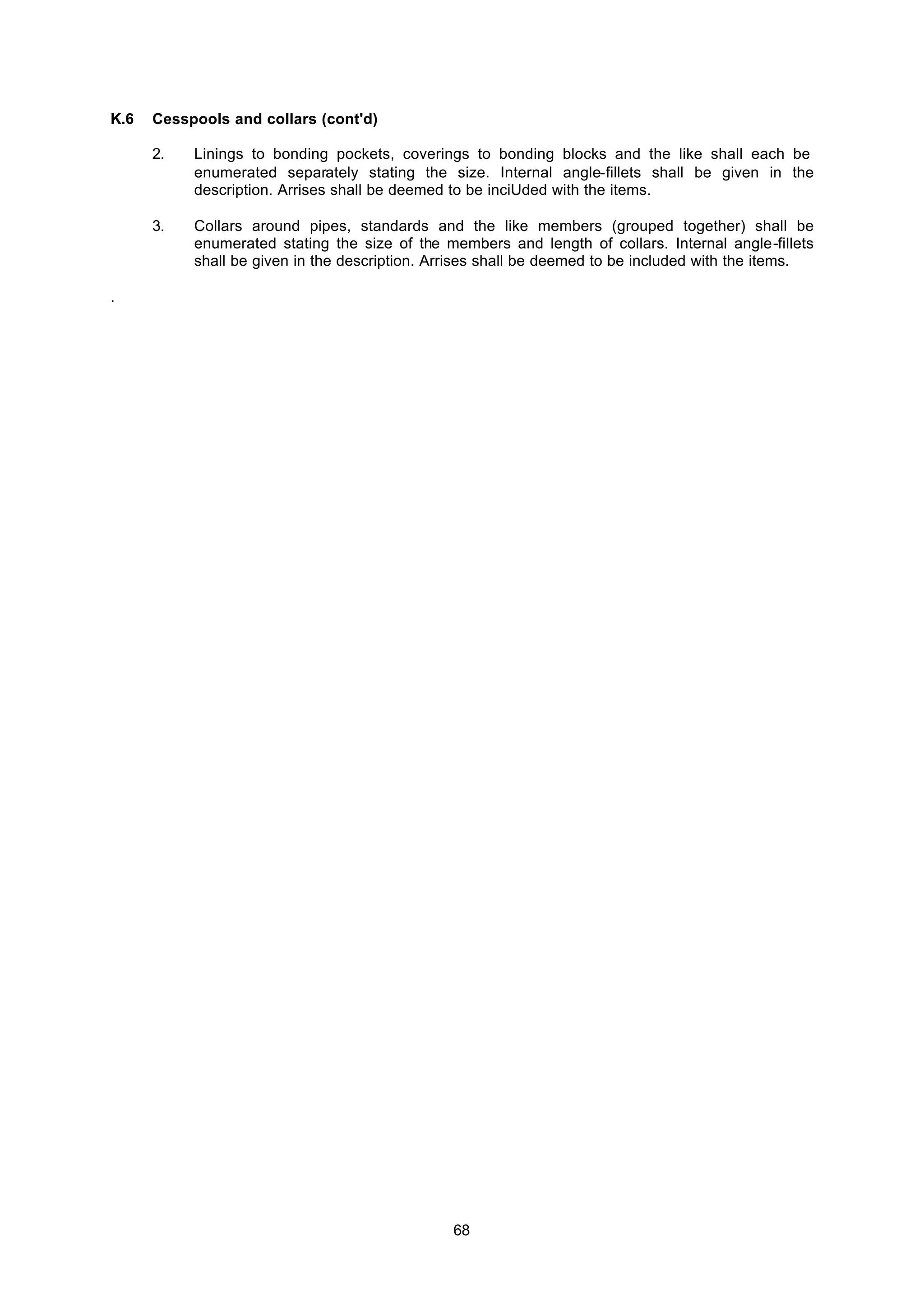 68
K.6 Cesspools and collars (cont'd)
2. Linings to bonding pockets, coverings to bonding blocks and the like shall each be
enumerated separately stating the size. Internal angle-fillets shall be given in the
description. Arrises shall be deemed to be inciUded with the items.
3. Collars around pipes, standards and the like members (grouped together) shall be
enumerated stating the size of the members and length of collars. Internal angle-fillets
shall be given in the description. Arrises shall be deemed to be included with the items.
.
 