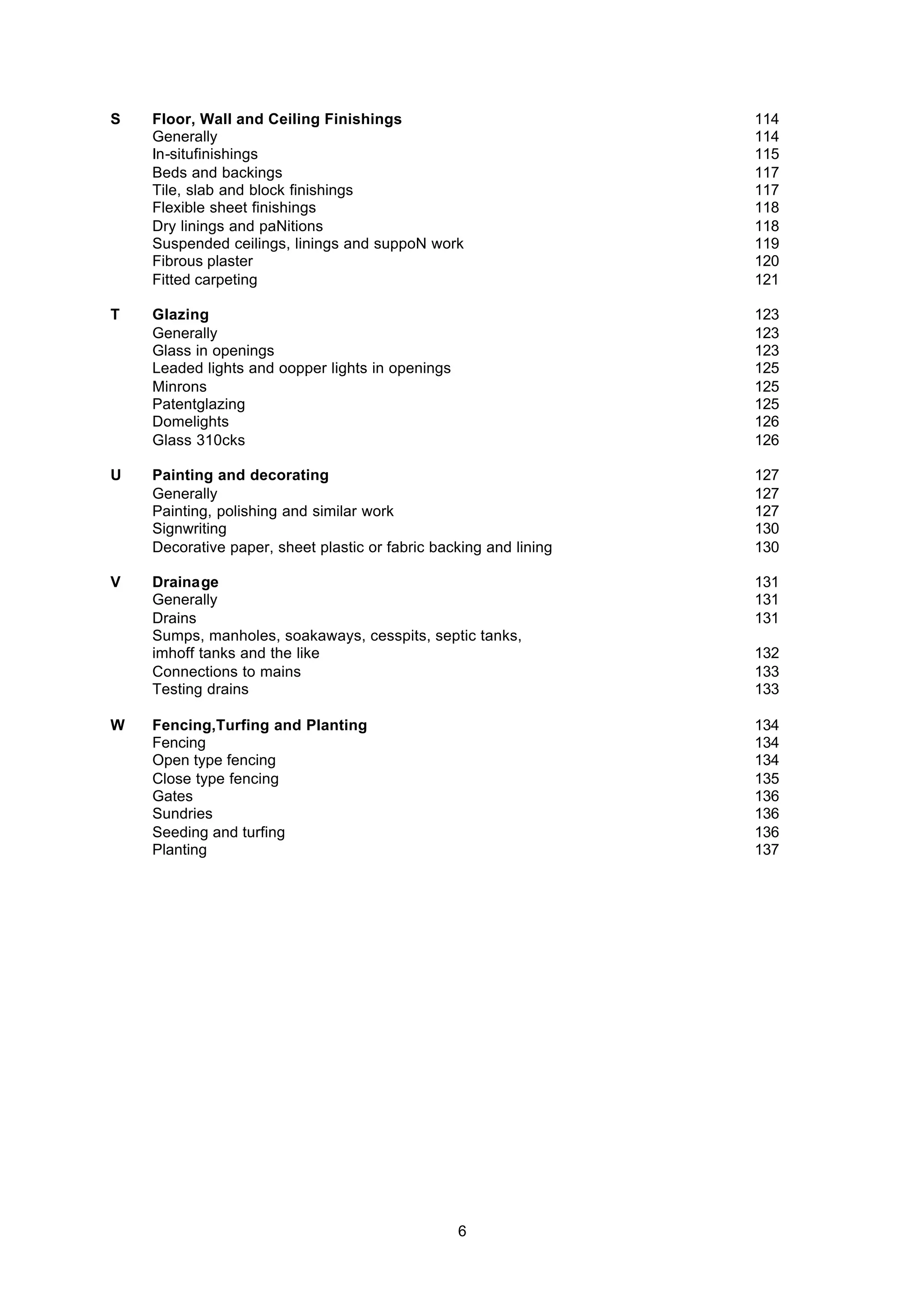 6
S Floor, Wall and Ceiling Finishings 114
Generally 114
In-situfinishings 115
Beds and backings 117
Tile, slab and block finishings 117
Flexible sheet finishings 118
Dry linings and paNitions 118
Suspended ceilings, linings and suppoN work 119
Fibrous plaster 120
Fitted carpeting 121
T Glazing 123
Generally 123
Glass in openings 123
Leaded lights and oopper lights in openings 125
Minrons 125
Patentglazing 125
Domelights 126
Glass 310cks 126
U Painting and decorating 127
Generally 127
Painting, polishing and similar work 127
Signwriting 130
Decorative paper, sheet plastic or fabric backing and lining 130
V Drainage 131
Generally 131
Drains 131
Sumps, manholes, soakaways, cesspits, septic tanks,
imhoff tanks and the like 132
Connections to mains 133
Testing drains 133
W Fencing,Turfing and Planting 134
Fencing 134
Open type fencing 134
Close type fencing 135
Gates 136
Sundries 136
Seeding and turfing 136
Planting 137
 