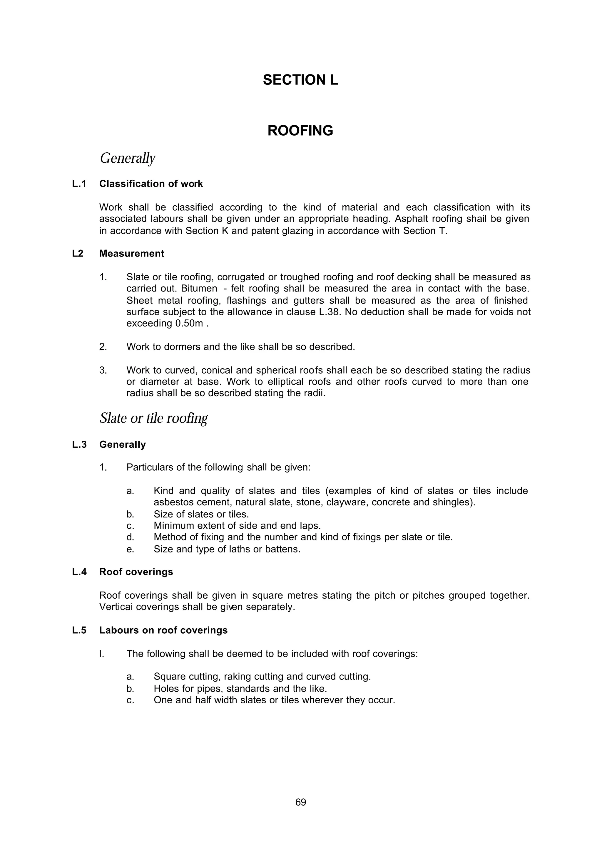 69
SECTION L
ROOFING
Generally
L.1 Classification of work
Work shall be classified according to the kind of material and each classification with its
associated labours shall be given under an appropriate heading. Asphalt roofing shail be given
in accordance with Section K and patent glazing in accordance with Section T.
L2 Measurement
1. Slate or tile roofing, corrugated or troughed roofing and roof decking shall be measured as
carried out. Bitumen - felt roofing shall be measured the area in contact with the base.
Sheet metal roofing, flashings and gutters shall be measured as the area of finished
surface subject to the allowance in clause L.38. No deduction shall be made for voids not
exceeding 0.50m .
2. Work to dormers and the like shall be so described.
3. Work to curved, conical and spherical roofs shall each be so described stating the radius
or diameter at base. Work to elliptical roofs and other roofs curved to more than one
radius shall be so described stating the radii.
Slate or tile roofing
L.3 Generally
1. Particulars of the following shall be given:
a. Kind and quality of slates and tiles (examples of kind of slates or tiles include
asbestos cement, natural slate, stone, clayware, concrete and shingles).
b. Size of slates or tiles.
c. Minimum extent of side and end laps.
d. Method of fixing and the number and kind of fixings per slate or tile.
e. Size and type of laths or battens.
L.4 Roof coverings
Roof coverings shall be given in square metres stating the pitch or pitches grouped together.
Verticai coverings shall be given separately.
L.5 Labours on roof coverings
l. The following shall be deemed to be included with roof coverings:
a. Square cutting, raking cutting and curved cutting.
b. Holes for pipes, standards and the like.
c. One and half width slates or tiles wherever they occur.
 