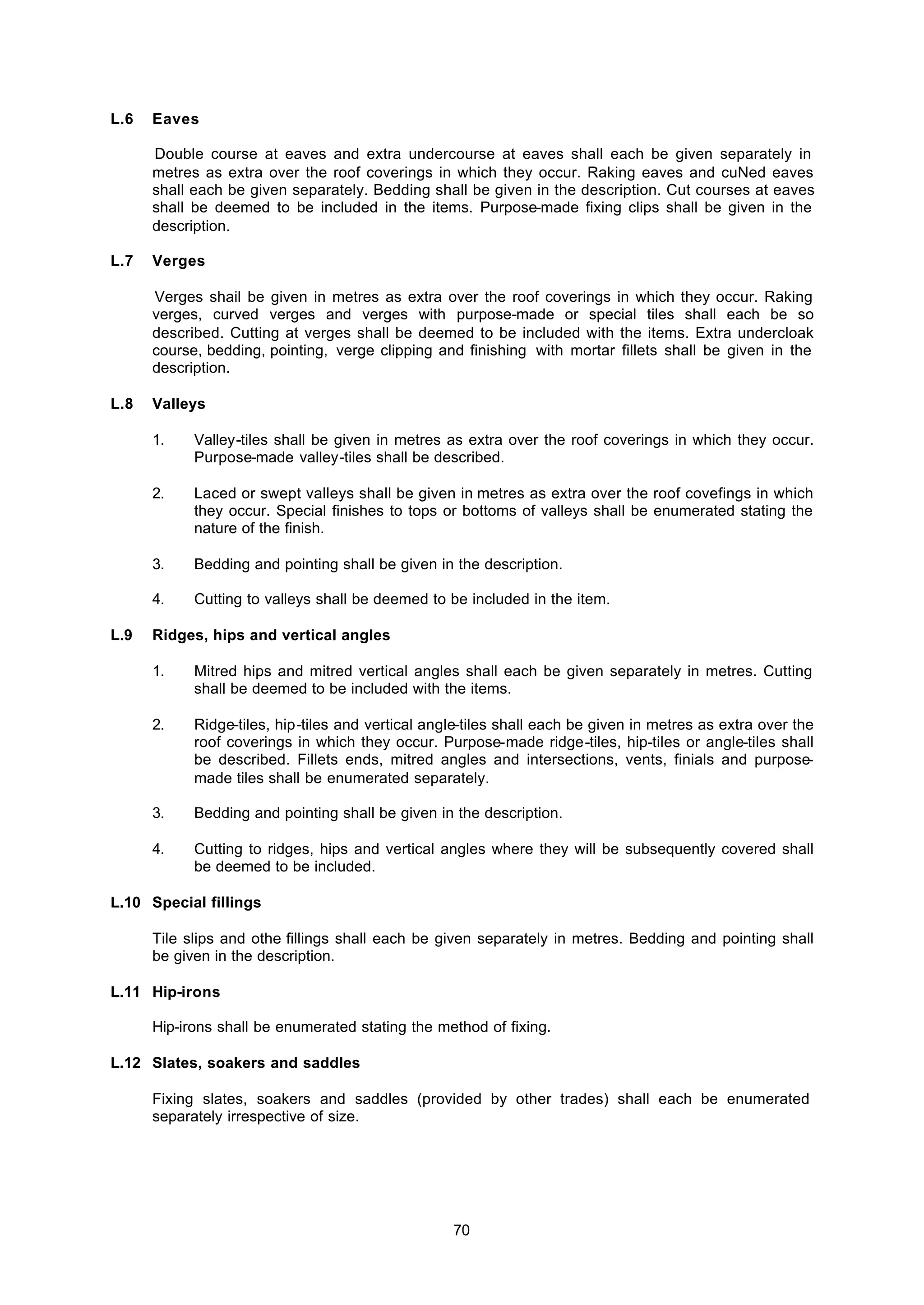 70
L.6 Eaves
Double course at eaves and extra undercourse at eaves shall each be given separately in
metres as extra over the roof coverings in which they occur. Raking eaves and cuNed eaves
shall each be given separately. Bedding shall be given in the description. Cut courses at eaves
shall be deemed to be included in the items. Purpose-made fixing clips shall be given in the
description.
L.7 Verges
Verges shail be given in metres as extra over the roof coverings in which they occur. Raking
verges, curved verges and verges with purpose-made or special tiles shall each be so
described. Cutting at verges shall be deemed to be included with the items. Extra undercloak
course, bedding, pointing, verge clipping and finishing with mortar fillets shall be given in the
description.
L.8 Valleys
1. Valley-tiles shall be given in metres as extra over the roof coverings in which they occur.
Purpose-made valley-tiles shall be described.
2. Laced or swept valleys shall be given in metres as extra over the roof covefings in which
they occur. Special finishes to tops or bottoms of valleys shall be enumerated stating the
nature of the finish.
3. Bedding and pointing shall be given in the description.
4. Cutting to valleys shall be deemed to be included in the item.
L.9 Ridges, hips and vertical angles
1. Mitred hips and mitred vertical angles shall each be given separately in metres. Cutting
shall be deemed to be included with the items.
2. Ridge-tiles, hip-tiles and vertical angle-tiles shall each be given in metres as extra over the
roof coverings in which they occur. Purpose-made ridge-tiles, hip-tiles or angle-tiles shall
be described. Fillets ends, mitred angles and intersections, vents, finials and purpose-
made tiles shall be enumerated separately.
3. Bedding and pointing shall be given in the description.
4. Cutting to ridges, hips and vertical angles where they will be subsequently covered shall
be deemed to be included.
L.10 Special fillings
Tile slips and othe fillings shall each be given separately in metres. Bedding and pointing shall
be given in the description.
L.11 Hip-irons
Hip-irons shall be enumerated stating the method of fixing.
L.12 Slates, soakers and saddles
Fixing slates, soakers and saddles (provided by other trades) shall each be enumerated
separately irrespective of size.
 