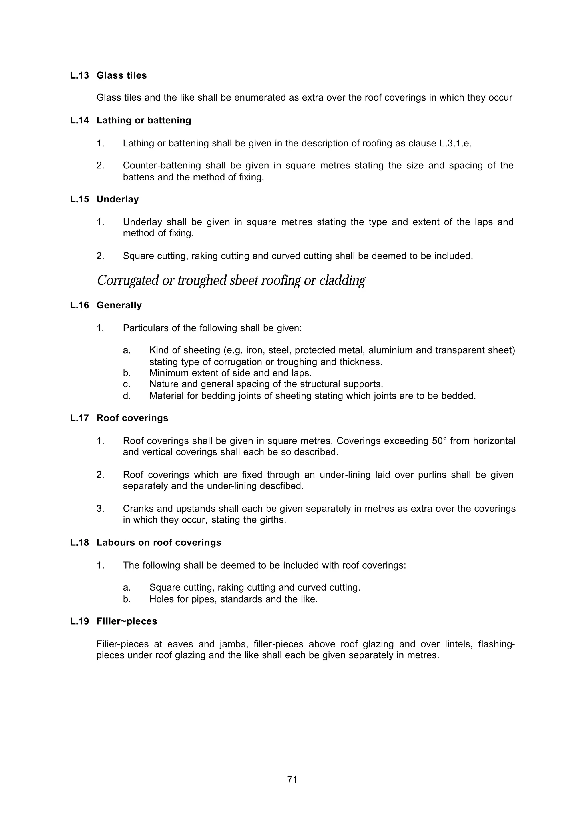 71
L.13 Glass tiles
Glass tiles and the like shall be enumerated as extra over the roof coverings in which they occur
L.14 Lathing or battening
1. Lathing or battening shall be given in the description of roofing as clause L.3.1.e.
2. Counter-battening shall be given in square metres stating the size and spacing of the
battens and the method of fixing.
L.15 Underlay
1. Underlay shall be given in square met res stating the type and extent of the laps and
method of fixing.
2. Square cutting, raking cutting and curved cutting shall be deemed to be included.
Corrugated or troughed sbeet roofing or cladding
L.16 Generally
1. Particulars of the following shall be given:
a. Kind of sheeting (e.g. iron, steel, protected metal, aluminium and transparent sheet)
stating type of corrugation or troughing and thickness.
b. Minimum extent of side and end laps.
c. Nature and general spacing of the structural supports.
d. Material for bedding joints of sheeting stating which joints are to be bedded.
L.17 Roof coverings
1. Roof coverings shall be given in square metres. Coverings exceeding 50° from horizontal
and vertical coverings shall each be so described.
2. Roof coverings which are fixed through an under-lining laid over purlins shall be given
separately and the under-lining descfibed.
3. Cranks and upstands shall each be given separately in metres as extra over the coverings
in which they occur, stating the girths.
L.18 Labours on roof coverings
1. The following shall be deemed to be included with roof coverings:
a. Square cutting, raking cutting and curved cutting.
b. Holes for pipes, standards and the like.
L.19 Filler~pieces
Filier-pieces at eaves and jambs, filler-pieces above roof glazing and over lintels, flashing-
pieces under roof glazing and the like shall each be given separately in metres.
 