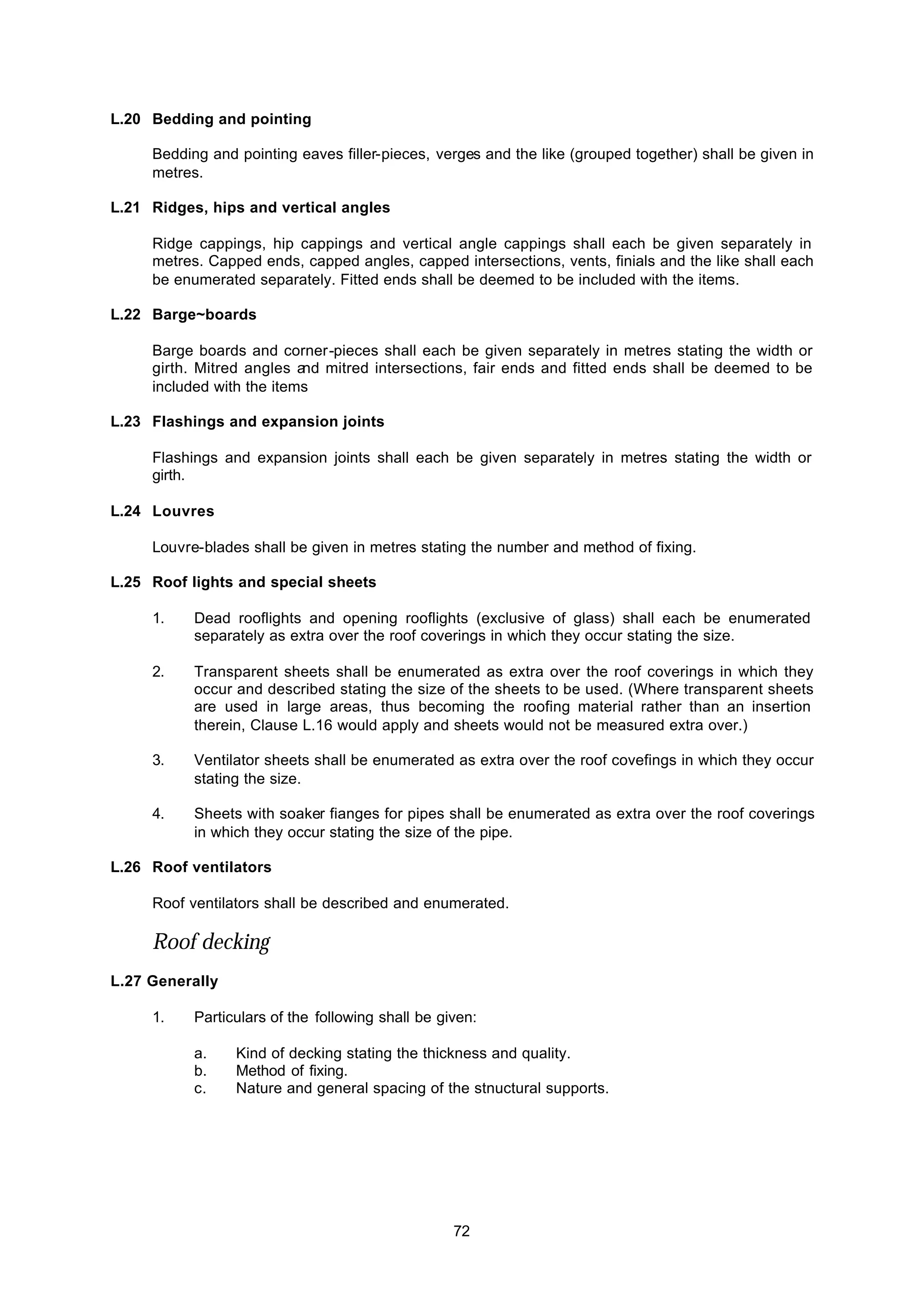 72
L.20 Bedding and pointing
Bedding and pointing eaves filler-pieces, verges and the like (grouped together) shall be given in
metres.
L.21 Ridges, hips and vertical angles
Ridge cappings, hip cappings and vertical angle cappings shall each be given separately in
metres. Capped ends, capped angles, capped intersections, vents, finials and the like shall each
be enumerated separately. Fitted ends shall be deemed to be included with the items.
L.22 Barge~boards
Barge boards and corner-pieces shall each be given separately in metres stating the width or
girth. Mitred angles and mitred intersections, fair ends and fitted ends shall be deemed to be
included with the items
L.23 Flashings and expansion joints
Flashings and expansion joints shall each be given separately in metres stating the width or
girth.
L.24 Louvres
Louvre-blades shall be given in metres stating the number and method of fixing.
L.25 Roof lights and special sheets
1. Dead rooflights and opening rooflights (exclusive of glass) shall each be enumerated
separately as extra over the roof coverings in which they occur stating the size.
2. Transparent sheets shall be enumerated as extra over the roof coverings in which they
occur and described stating the size of the sheets to be used. (Where transparent sheets
are used in large areas, thus becoming the roofing material rather than an insertion
therein, Clause L.16 would apply and sheets would not be measured extra over.)
3. Ventilator sheets shall be enumerated as extra over the roof covefings in which they occur
stating the size.
4. Sheets with soaker fianges for pipes shall be enumerated as extra over the roof coverings
in which they occur stating the size of the pipe.
L.26 Roof ventilators
Roof ventilators shall be described and enumerated.
Roof decking
L.27 Generally
1. Particulars of the following shall be given:
a. Kind of decking stating the thickness and quality.
b. Method of fixing.
c. Nature and general spacing of the stnuctural supports.
 