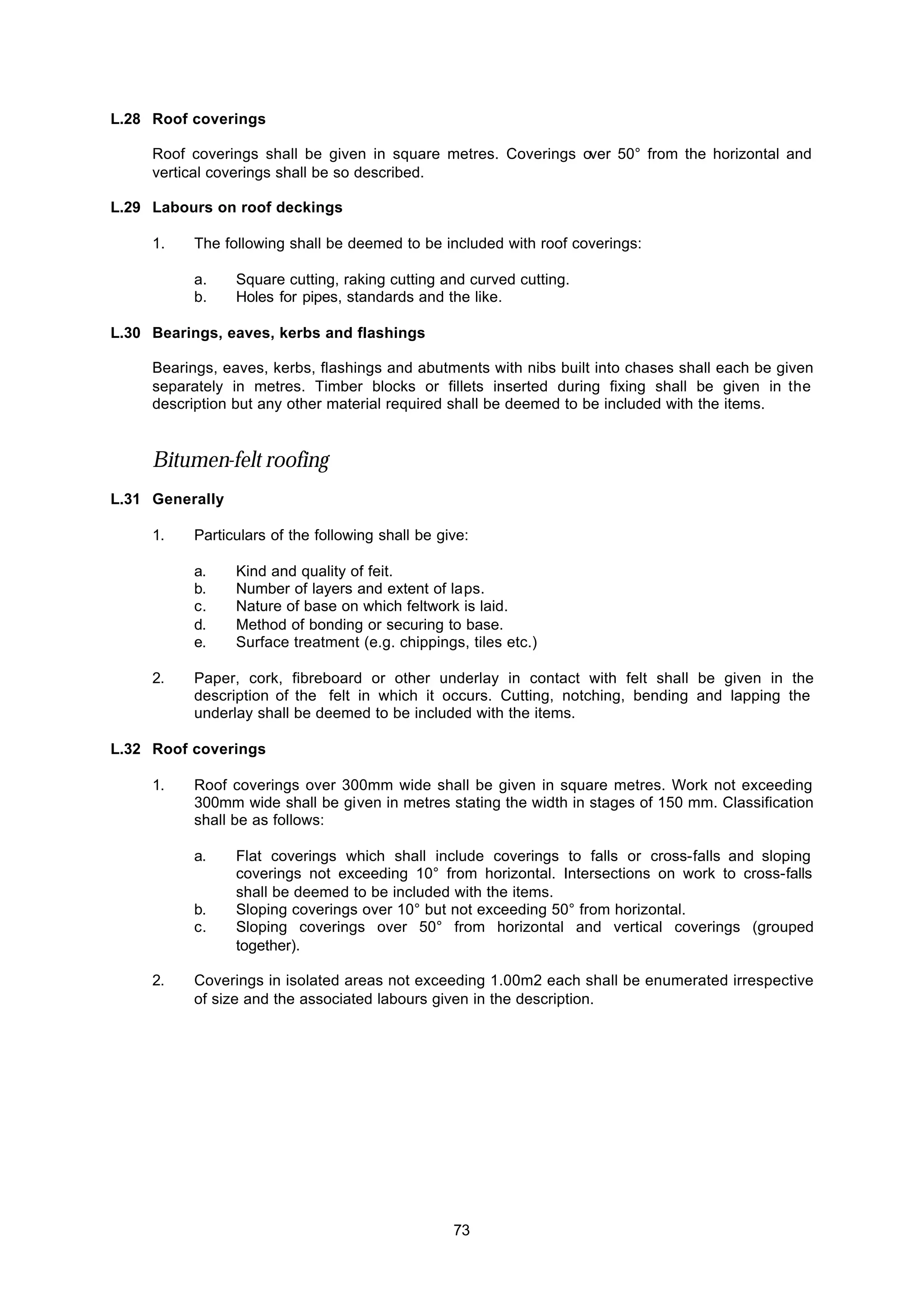 73
L.28 Roof coverings
Roof coverings shall be given in square metres. Coverings over 50° from the horizontal and
vertical coverings shall be so described.
L.29 Labours on roof deckings
1. The following shall be deemed to be included with roof coverings:
a. Square cutting, raking cutting and curved cutting.
b. Holes for pipes, standards and the like.
L.30 Bearings, eaves, kerbs and flashings
Bearings, eaves, kerbs, flashings and abutments with nibs built into chases shall each be given
separately in metres. Timber blocks or fillets inserted during fixing shall be given in the
description but any other material required shall be deemed to be included with the items.
Bitumen-felt roofing
L.31 Generally
1. Particulars of the following shall be give:
a. Kind and quality of feit.
b. Number of layers and extent of laps.
c. Nature of base on which feltwork is laid.
d. Method of bonding or securing to base.
e. Surface treatment (e.g. chippings, tiles etc.)
2. Paper, cork, fibreboard or other underlay in contact with felt shall be given in the
description of the felt in which it occurs. Cutting, notching, bending and lapping the
underlay shall be deemed to be included with the items.
L.32 Roof coverings
1. Roof coverings over 300mm wide shall be given in square metres. Work not exceeding
300mm wide shall be given in metres stating the width in stages of 150 mm. Classification
shall be as follows:
a. Flat coverings which shall include coverings to falls or cross-falls and sloping
coverings not exceeding 10° from horizontal. Intersections on work to cross-falls
shall be deemed to be included with the items.
b. Sloping coverings over 10° but not exceeding 50° from horizontal.
c. Sloping coverings over 50° from horizontal and vertical coverings (grouped
together).
2. Coverings in isolated areas not exceeding 1.00m2 each shall be enumerated irrespective
of size and the associated labours given in the description.
 
