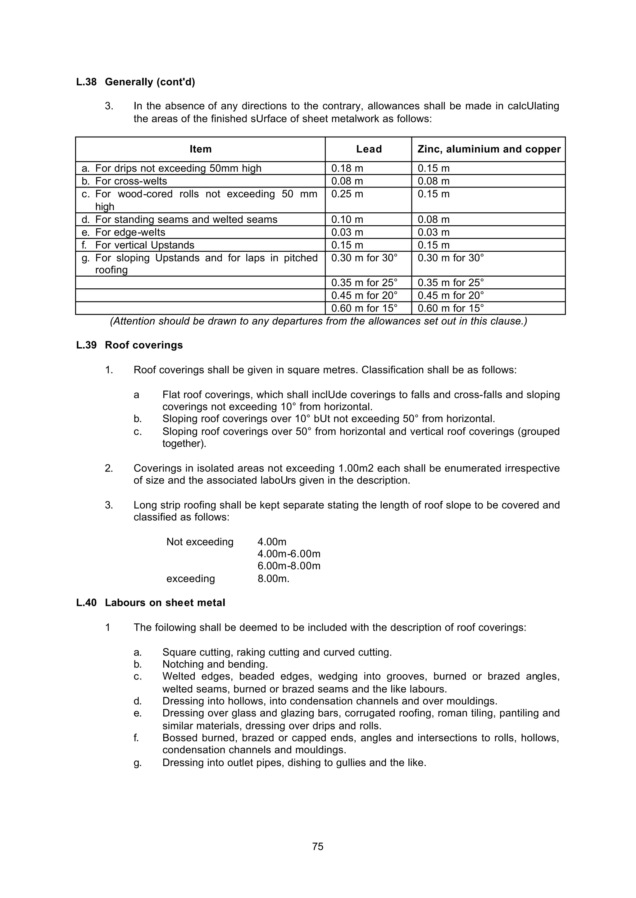 75
L.38 Generally (cont'd)
3. In the absence of any directions to the contrary, allowances shall be made in calcUlating
the areas of the finished sUrface of sheet metalwork as follows:
Item Lead Zinc, aluminium and copper
a. For drips not exceeding 50mm high 0.18 m 0.15 m
b. For cross-welts 0.08 m 0.08 m
c. For wood-cored rolls not exceeding 50 mm
high
0.25 m 0.15 m
d. For standing seams and welted seams 0.10 m 0.08 m
e. For edge-welts 0.03 m 0.03 m
f. For vertical Upstands 0.15 m 0.15 m
g. For sloping Upstands and for laps in pitched
roofing
0.30 m for 30° 0.30 m for 30°
0.35 m for 25° 0.35 m for 25°
0.45 m for 20° 0.45 m for 20°
0.60 m for 15° 0.60 m for 15°
(Attention should be drawn to any departures from the allowances set out in this clause.)
L.39 Roof coverings
1. Roof coverings shall be given in square metres. Classification shall be as follows:
a Flat roof coverings, which shall inclUde coverings to falls and cross-falls and sloping
coverings not exceeding 10° from horizontal.
b. Sloping roof coverings over 10° bUt not exceeding 50° from horizontal.
c. Sloping roof coverings over 50° from horizontal and vertical roof coverings (grouped
together).
2. Coverings in isolated areas not exceeding 1.00m2 each shall be enumerated irrespective
of size and the associated laboUrs given in the description.
3. Long strip roofing shall be kept separate stating the length of roof slope to be covered and
classified as follows:
Not exceeding 4.00m
4.00m-6.00m
6.00m-8.00m
exceeding 8.00m.
L.40 Labours on sheet metal
1 The foilowing shall be deemed to be included with the description of roof coverings:
a. Square cutting, raking cutting and curved cutting.
b. Notching and bending.
c. Welted edges, beaded edges, wedging into grooves, burned or brazed angles,
welted seams, burned or brazed seams and the like labours.
d. Dressing into hollows, into condensation channels and over mouldings.
e. Dressing over glass and glazing bars, corrugated roofing, roman tiling, pantiling and
similar materials, dressing over drips and rolls.
f. Bossed burned, brazed or capped ends, angles and intersections to rolls, hollows,
condensation channels and mouldings.
g. Dressing into outlet pipes, dishing to gullies and the like.
 