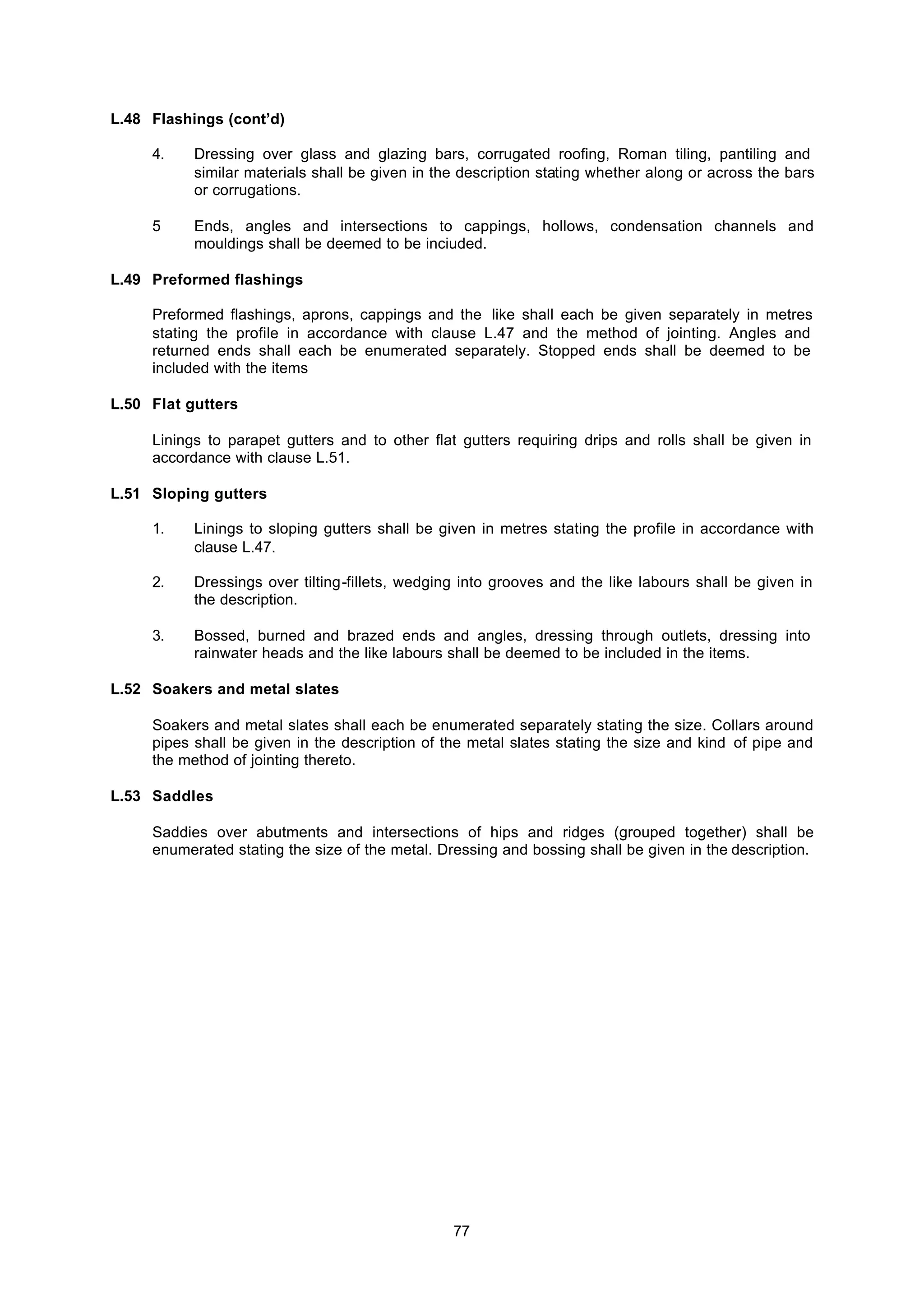 77
L.48 Flashings (cont’d)
4. Dressing over glass and glazing bars, corrugated roofing, Roman tiling, pantiling and
similar materials shall be given in the description stating whether along or across the bars
or corrugations.
5 Ends, angles and intersections to cappings, hollows, condensation channels and
mouldings shall be deemed to be inciuded.
L.49 Preformed flashings
Preformed flashings, aprons, cappings and the like shall each be given separately in metres
stating the profile in accordance with clause L.47 and the method of jointing. Angles and
returned ends shall each be enumerated separately. Stopped ends shall be deemed to be
included with the items
L.50 Flat gutters
Linings to parapet gutters and to other flat gutters requiring drips and rolls shall be given in
accordance with clause L.51.
L.51 Sloping gutters
1. Linings to sloping gutters shall be given in metres stating the profile in accordance with
clause L.47.
2. Dressings over tilting-fillets, wedging into grooves and the like labours shall be given in
the description.
3. Bossed, burned and brazed ends and angles, dressing through outlets, dressing into
rainwater heads and the like labours shall be deemed to be included in the items.
L.52 Soakers and metal slates
Soakers and metal slates shall each be enumerated separately stating the size. Collars around
pipes shall be given in the description of the metal slates stating the size and kind of pipe and
the method of jointing thereto.
L.53 Saddles
Saddies over abutments and intersections of hips and ridges (grouped together) shall be
enumerated stating the size of the metal. Dressing and bossing shall be given in the description.
 