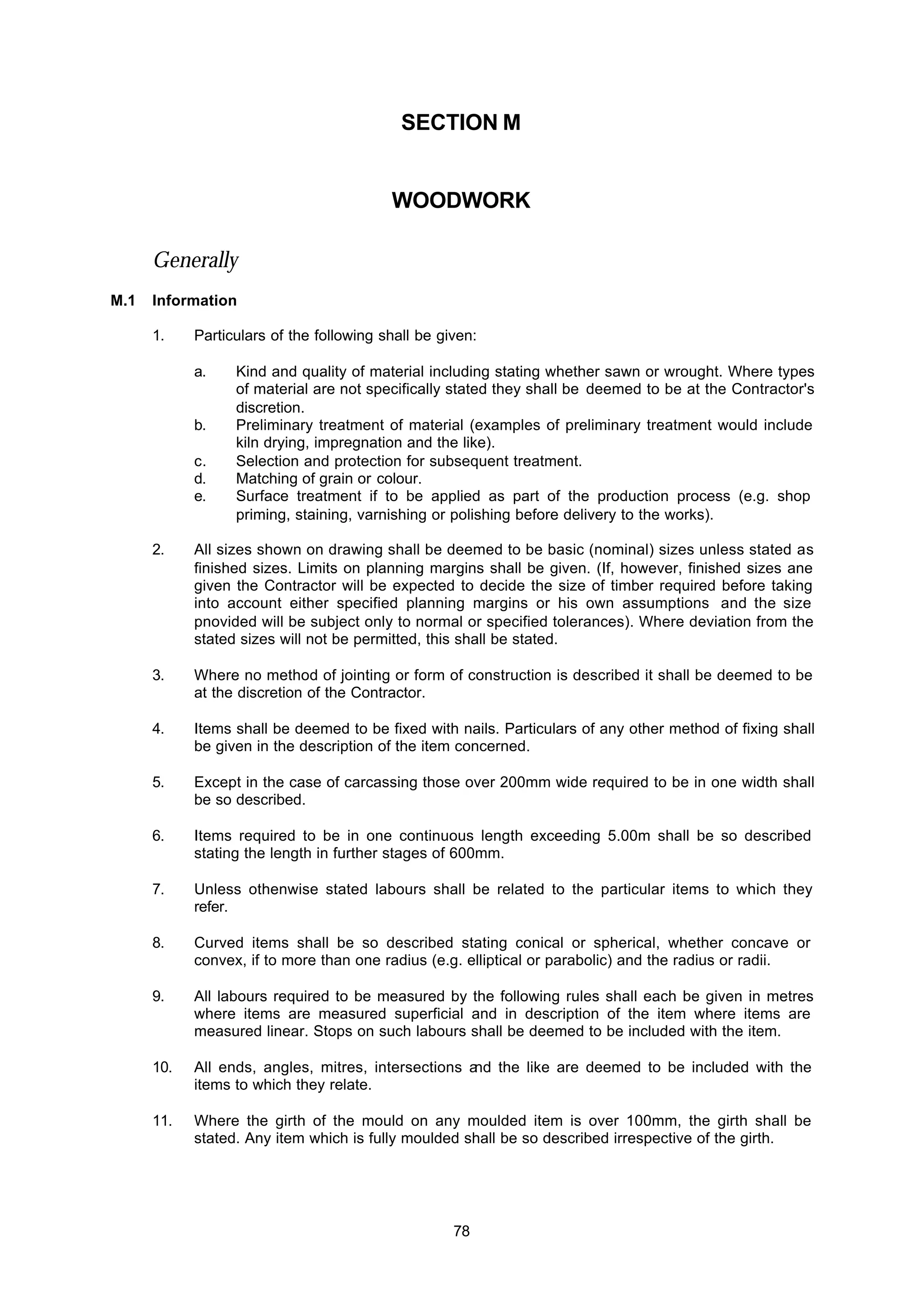 78
SECTION M
WOODWORK
Generally
M.1 Information
1. Particulars of the following shall be given:
a. Kind and quality of material including stating whether sawn or wrought. Where types
of material are not specifically stated they shall be deemed to be at the Contractor's
discretion.
b. Preliminary treatment of material (examples of preliminary treatment would include
kiln drying, impregnation and the like).
c. Selection and protection for subsequent treatment.
d. Matching of grain or colour.
e. Surface treatment if to be applied as part of the production process (e.g. shop
priming, staining, varnishing or polishing before delivery to the works).
2. All sizes shown on drawing shall be deemed to be basic (nominal) sizes unless stated as
finished sizes. Limits on planning margins shall be given. (If, however, finished sizes ane
given the Contractor will be expected to decide the size of timber required before taking
into account either specified planning margins or his own assumptions and the size
pnovided will be subject only to normal or specified tolerances). Where deviation from the
stated sizes will not be permitted, this shall be stated.
3. Where no method of jointing or form of construction is described it shall be deemed to be
at the discretion of the Contractor.
4. Items shall be deemed to be fixed with nails. Particulars of any other method of fixing shall
be given in the description of the item concerned.
5. Except in the case of carcassing those over 200mm wide required to be in one width shall
be so described.
6. Items required to be in one continuous length exceeding 5.00m shall be so described
stating the length in further stages of 600mm.
7. Unless othenwise stated labours shall be related to the particular items to which they
refer.
8. Curved items shall be so described stating conical or spherical, whether concave or
convex, if to more than one radius (e.g. elliptical or parabolic) and the radius or radii.
9. All labours required to be measured by the following rules shall each be given in metres
where items are measured superficial and in description of the item where items are
measured linear. Stops on such labours shall be deemed to be included with the item.
10. All ends, angles, mitres, intersections and the like are deemed to be included with the
items to which they relate.
11. Where the girth of the mould on any moulded item is over 100mm, the girth shall be
stated. Any item which is fully moulded shall be so described irrespective of the girth.
 