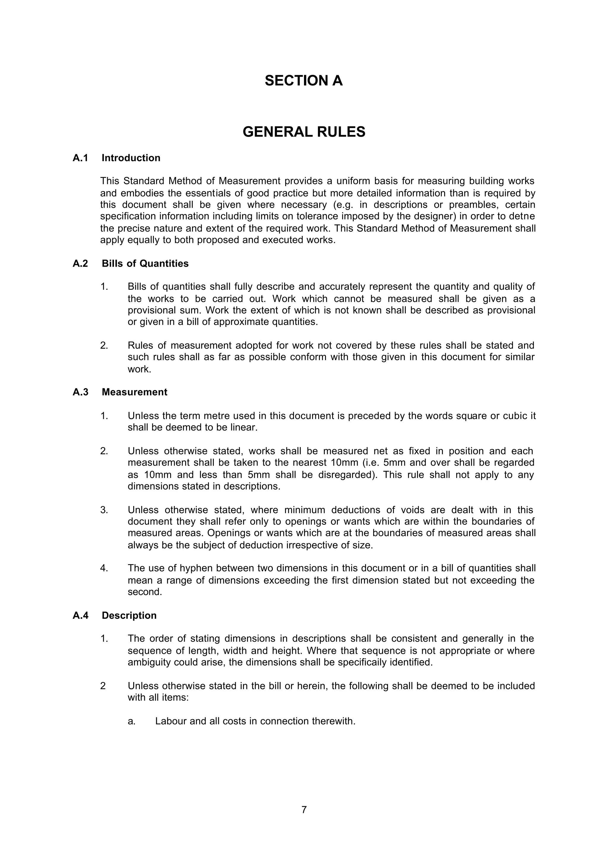7
SECTION A
GENERAL RULES
A.1 Introduction
This Standard Method of Measurement provides a uniform basis for measuring building works
and embodies the essentials of good practice but more detailed information than is required by
this document shall be given where necessary (e.g. in descriptions or preambles, certain
specification information including limits on tolerance imposed by the designer) in order to detne
the precise nature and extent of the required work. This Standard Method of Measurement shall
apply equally to both proposed and executed works.
A.2 Bills of Quantities
1. Bills of quantities shall fully describe and accurately represent the quantity and quality of
the works to be carried out. Work which cannot be measured shall be given as a
provisional sum. Work the extent of which is not known shall be described as provisional
or given in a bill of approximate quantities.
2. Rules of measurement adopted for work not covered by these rules shall be stated and
such rules shall as far as possible conform with those given in this document for similar
work.
A.3 Measurement
1. Unless the term metre used in this document is preceded by the words square or cubic it
shall be deemed to be linear.
2. Unless otherwise stated, works shall be measured net as fixed in position and each
measurement shall be taken to the nearest 10mm (i.e. 5mm and over shall be regarded
as 10mm and less than 5mm shall be disregarded). This rule shall not apply to any
dimensions stated in descriptions.
3. Unless otherwise stated, where minimum deductions of voids are dealt with in this
document they shall refer only to openings or wants which are within the boundaries of
measured areas. Openings or wants which are at the boundaries of measured areas shall
always be the subject of deduction irrespective of size.
4. The use of hyphen between two dimensions in this document or in a bill of quantities shall
mean a range of dimensions exceeding the first dimension stated but not exceeding the
second.
A.4 Description
1. The order of stating dimensions in descriptions shall be consistent and generally in the
sequence of length, width and height. Where that sequence is not appropriate or where
ambiguity could arise, the dimensions shall be specificaily identified.
2 Unless otherwise stated in the bill or herein, the following shall be deemed to be included
with all items:
a. Labour and all costs in connection therewith.
 