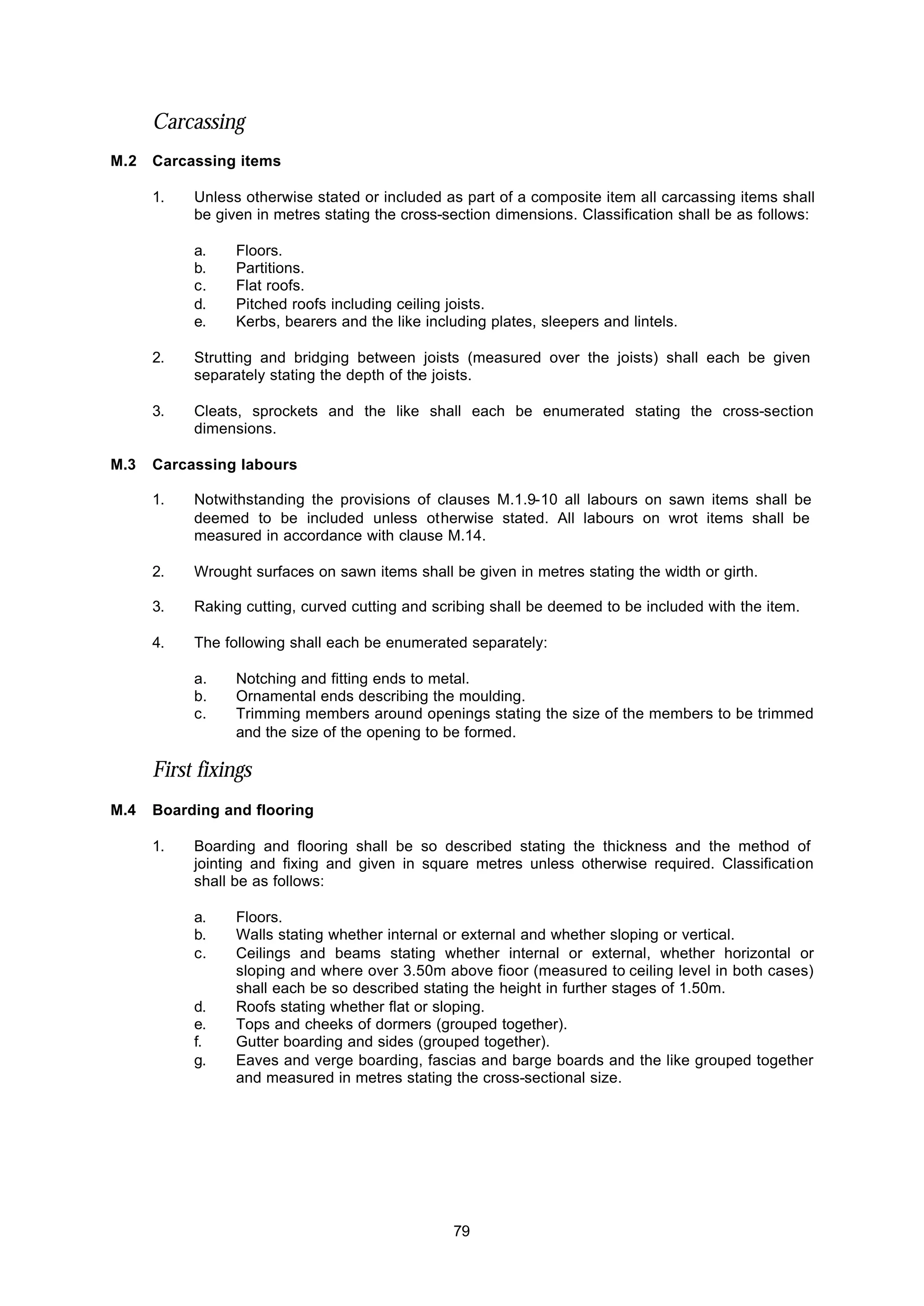 79
Carcassing
M.2 Carcassing items
1. Unless otherwise stated or included as part of a composite item all carcassing items shall
be given in metres stating the cross-section dimensions. Classification shall be as follows:
a. Floors.
b. Partitions.
c. Flat roofs.
d. Pitched roofs including ceiling joists.
e. Kerbs, bearers and the like including plates, sleepers and lintels.
2. Strutting and bridging between joists (measured over the joists) shall each be given
separately stating the depth of the joists.
3. Cleats, sprockets and the like shall each be enumerated stating the cross-section
dimensions.
M.3 Carcassing labours
1. Notwithstanding the provisions of clauses M.1.9-10 all labours on sawn items shall be
deemed to be included unless otherwise stated. All labours on wrot items shall be
measured in accordance with clause M.14.
2. Wrought surfaces on sawn items shall be given in metres stating the width or girth.
3. Raking cutting, curved cutting and scribing shall be deemed to be included with the item.
4. The following shall each be enumerated separately:
a. Notching and fitting ends to metal.
b. Ornamental ends describing the moulding.
c. Trimming members around openings stating the size of the members to be trimmed
and the size of the opening to be formed.
First fixings
M.4 Boarding and flooring
1. Boarding and flooring shall be so described stating the thickness and the method of
jointing and fixing and given in square metres unless otherwise required. Classification
shall be as follows:
a. Floors.
b. Walls stating whether internal or external and whether sloping or vertical.
c. Ceilings and beams stating whether internal or external, whether horizontal or
sloping and where over 3.50m above fioor (measured to ceiling level in both cases)
shall each be so described stating the height in further stages of 1.50m.
d. Roofs stating whether flat or sloping.
e. Tops and cheeks of dormers (grouped together).
f. Gutter boarding and sides (grouped together).
g. Eaves and verge boarding, fascias and barge boards and the like grouped together
and measured in metres stating the cross-sectional size.
 
