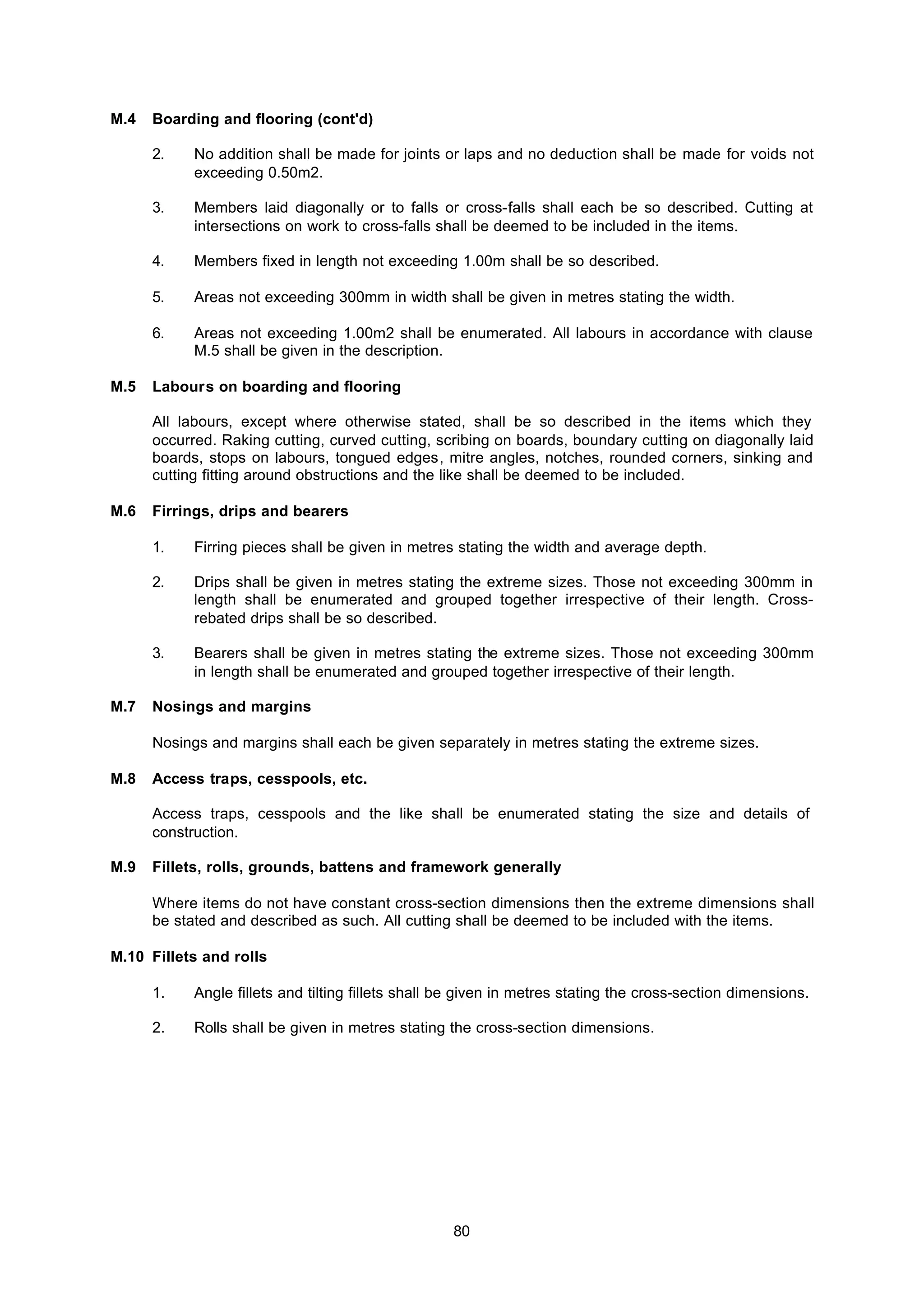 80
M.4 Boarding and flooring (cont'd)
2. No addition shall be made for joints or laps and no deduction shall be made for voids not
exceeding 0.50m2.
3. Members laid diagonally or to falls or cross-falls shall each be so described. Cutting at
intersections on work to cross-falls shall be deemed to be included in the items.
4. Members fixed in length not exceeding 1.00m shall be so described.
5. Areas not exceeding 300mm in width shall be given in metres stating the width.
6. Areas not exceeding 1.00m2 shall be enumerated. All labours in accordance with clause
M.5 shall be given in the description.
M.5 Labours on boarding and flooring
All labours, except where otherwise stated, shall be so described in the items which they
occurred. Raking cutting, curved cutting, scribing on boards, boundary cutting on diagonally laid
boards, stops on labours, tongued edges, mitre angles, notches, rounded corners, sinking and
cutting fitting around obstructions and the like shall be deemed to be included.
M.6 Firrings, drips and bearers
1. Firring pieces shall be given in metres stating the width and average depth.
2. Drips shall be given in metres stating the extreme sizes. Those not exceeding 300mm in
length shall be enumerated and grouped together irrespective of their length. Cross-
rebated drips shall be so described.
3. Bearers shall be given in metres stating the extreme sizes. Those not exceeding 300mm
in length shall be enumerated and grouped together irrespective of their length.
M.7 Nosings and margins
Nosings and margins shall each be given separately in metres stating the extreme sizes.
M.8 Access traps, cesspools, etc.
Access traps, cesspools and the like shall be enumerated stating the size and details of
construction.
M.9 Fillets, rolls, grounds, battens and framework generally
Where items do not have constant cross-section dimensions then the extreme dimensions shall
be stated and described as such. All cutting shall be deemed to be included with the items.
M.10 Fillets and rolls
1. Angle fillets and tilting fillets shall be given in metres stating the cross-section dimensions.
2. Rolls shall be given in metres stating the cross-section dimensions.
 