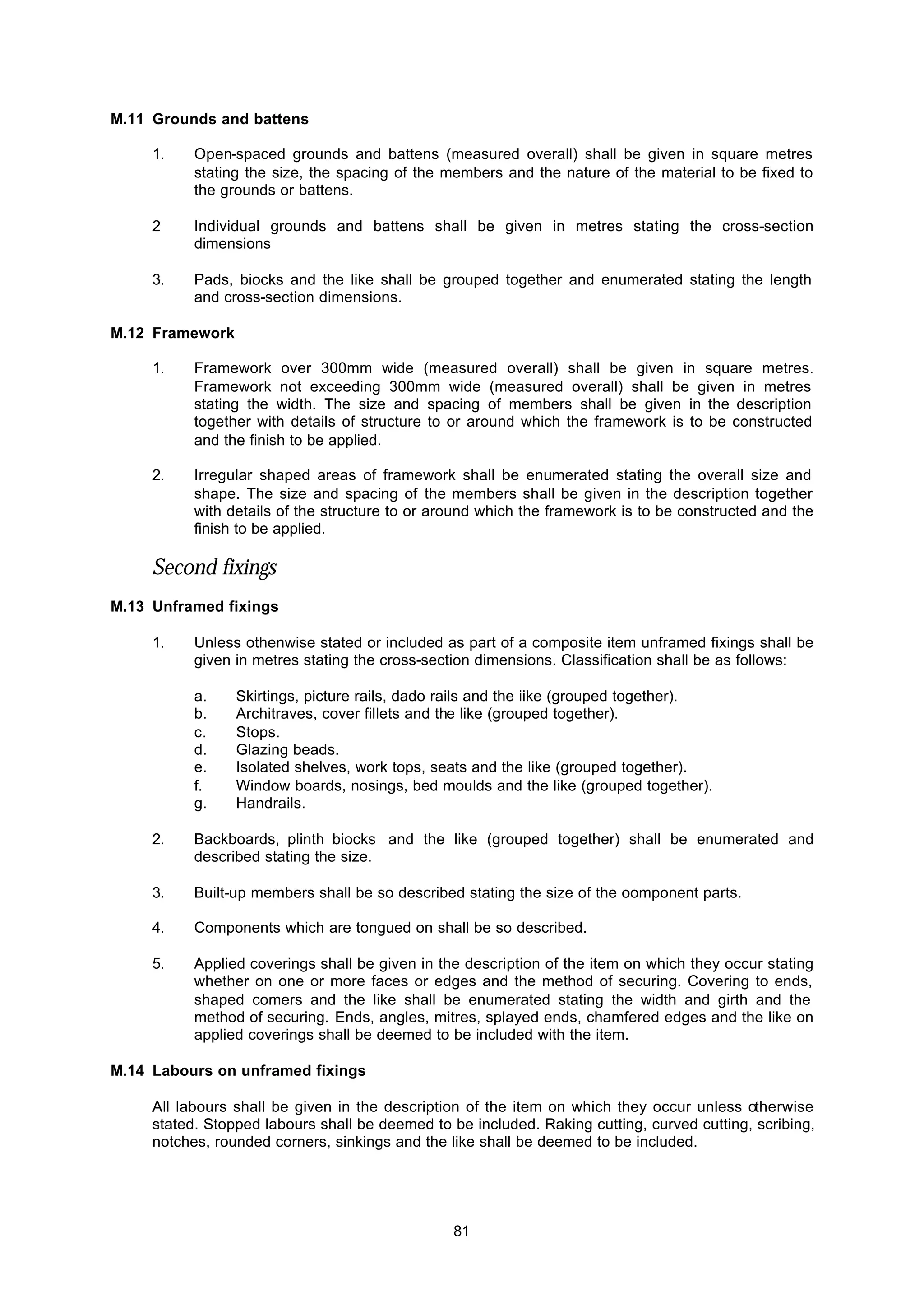 81
M.11 Grounds and battens
1. Open-spaced grounds and battens (measured overall) shall be given in square metres
stating the size, the spacing of the members and the nature of the material to be fixed to
the grounds or battens.
2 Individual grounds and battens shall be given in metres stating the cross-section
dimensions
3. Pads, biocks and the like shall be grouped together and enumerated stating the length
and cross-section dimensions.
M.12 Framework
1. Framework over 300mm wide (measured overall) shall be given in square metres.
Framework not exceeding 300mm wide (measured overall) shall be given in metres
stating the width. The size and spacing of members shall be given in the description
together with details of structure to or around which the framework is to be constructed
and the finish to be applied.
2. Irregular shaped areas of framework shall be enumerated stating the overall size and
shape. The size and spacing of the members shall be given in the description together
with details of the structure to or around which the framework is to be constructed and the
finish to be applied.
Second fixings
M.13 Unframed fixings
1. Unless othenwise stated or included as part of a composite item unframed fixings shall be
given in metres stating the cross-section dimensions. Classification shall be as follows:
a. Skirtings, picture rails, dado rails and the iike (grouped together).
b. Architraves, cover fillets and the like (grouped together).
c. Stops.
d. Glazing beads.
e. Isolated shelves, work tops, seats and the like (grouped together).
f. Window boards, nosings, bed moulds and the like (grouped together).
g. Handrails.
2. Backboards, plinth biocks and the like (grouped together) shall be enumerated and
described stating the size.
3. Built-up members shall be so described stating the size of the oomponent parts.
4. Components which are tongued on shall be so described.
5. Applied coverings shall be given in the description of the item on which they occur stating
whether on one or more faces or edges and the method of securing. Covering to ends,
shaped comers and the like shall be enumerated stating the width and girth and the
method of securing. Ends, angles, mitres, splayed ends, chamfered edges and the like on
applied coverings shall be deemed to be included with the item.
M.14 Labours on unframed fixings
All labours shall be given in the description of the item on which they occur unless otherwise
stated. Stopped labours shall be deemed to be included. Raking cutting, curved cutting, scribing,
notches, rounded corners, sinkings and the like shall be deemed to be included.
 