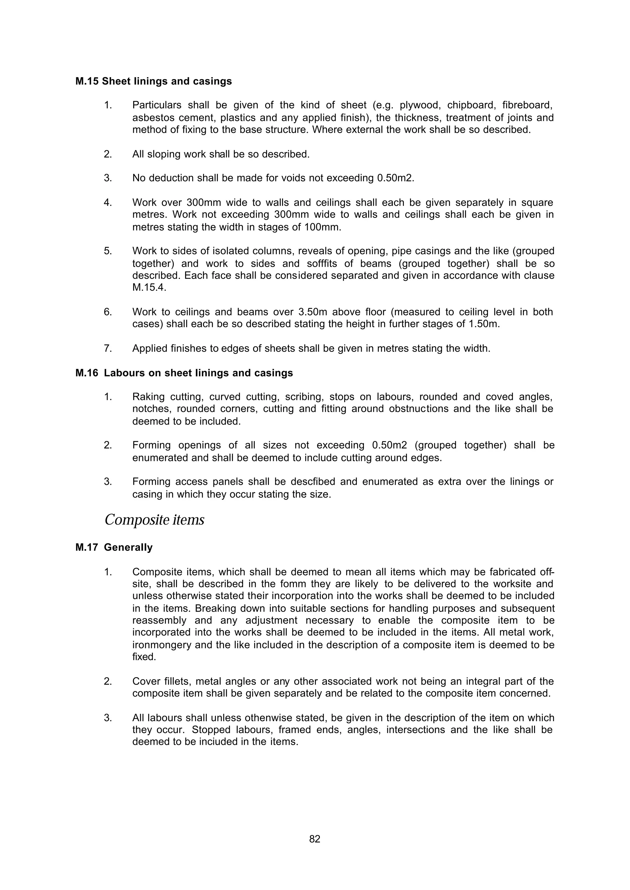 82
M.15 Sheet linings and casings
1. Particulars shall be given of the kind of sheet (e.g. plywood, chipboard, fibreboard,
asbestos cement, plastics and any applied finish), the thickness, treatment of joints and
method of fixing to the base structure. Where external the work shall be so described.
2. All sloping work shall be so described.
3. No deduction shall be made for voids not exceeding 0.50m2.
4. Work over 300mm wide to walls and ceilings shall each be given separately in square
metres. Work not exceeding 300mm wide to walls and ceilings shall each be given in
metres stating the width in stages of 100mm.
5. Work to sides of isolated columns, reveals of opening, pipe casings and the like (grouped
together) and work to sides and sofffits of beams (grouped together) shall be so
described. Each face shall be considered separated and given in accordance with clause
M.15.4.
6. Work to ceilings and beams over 3.50m above floor (measured to ceiling level in both
cases) shall each be so described stating the height in further stages of 1.50m.
7. Applied finishes to edges of sheets shall be given in metres stating the width.
M.16 Labours on sheet linings and casings
1. Raking cutting, curved cutting, scribing, stops on labours, rounded and coved angles,
notches, rounded corners, cutting and fitting around obstnuctions and the like shall be
deemed to be included.
2. Forming openings of all sizes not exceeding 0.50m2 (grouped together) shall be
enumerated and shall be deemed to include cutting around edges.
3. Forming access panels shall be descfibed and enumerated as extra over the linings or
casing in which they occur stating the size.
Composite items
M.17 Generally
1. Composite items, which shall be deemed to mean all items which may be fabricated off-
site, shall be described in the fomm they are likely to be delivered to the worksite and
unless otherwise stated their incorporation into the works shall be deemed to be included
in the items. Breaking down into suitable sections for handling purposes and subsequent
reassembly and any adjustment necessary to enable the composite item to be
incorporated into the works shall be deemed to be included in the items. All metal work,
ironmongery and the like included in the description of a composite item is deemed to be
fixed.
2. Cover fillets, metal angles or any other associated work not being an integral part of the
composite item shall be given separately and be related to the composite item concerned.
3. All labours shall unless othenwise stated, be given in the description of the item on which
they occur. Stopped labours, framed ends, angles, intersections and the like shall be
deemed to be inciuded in the items.
 