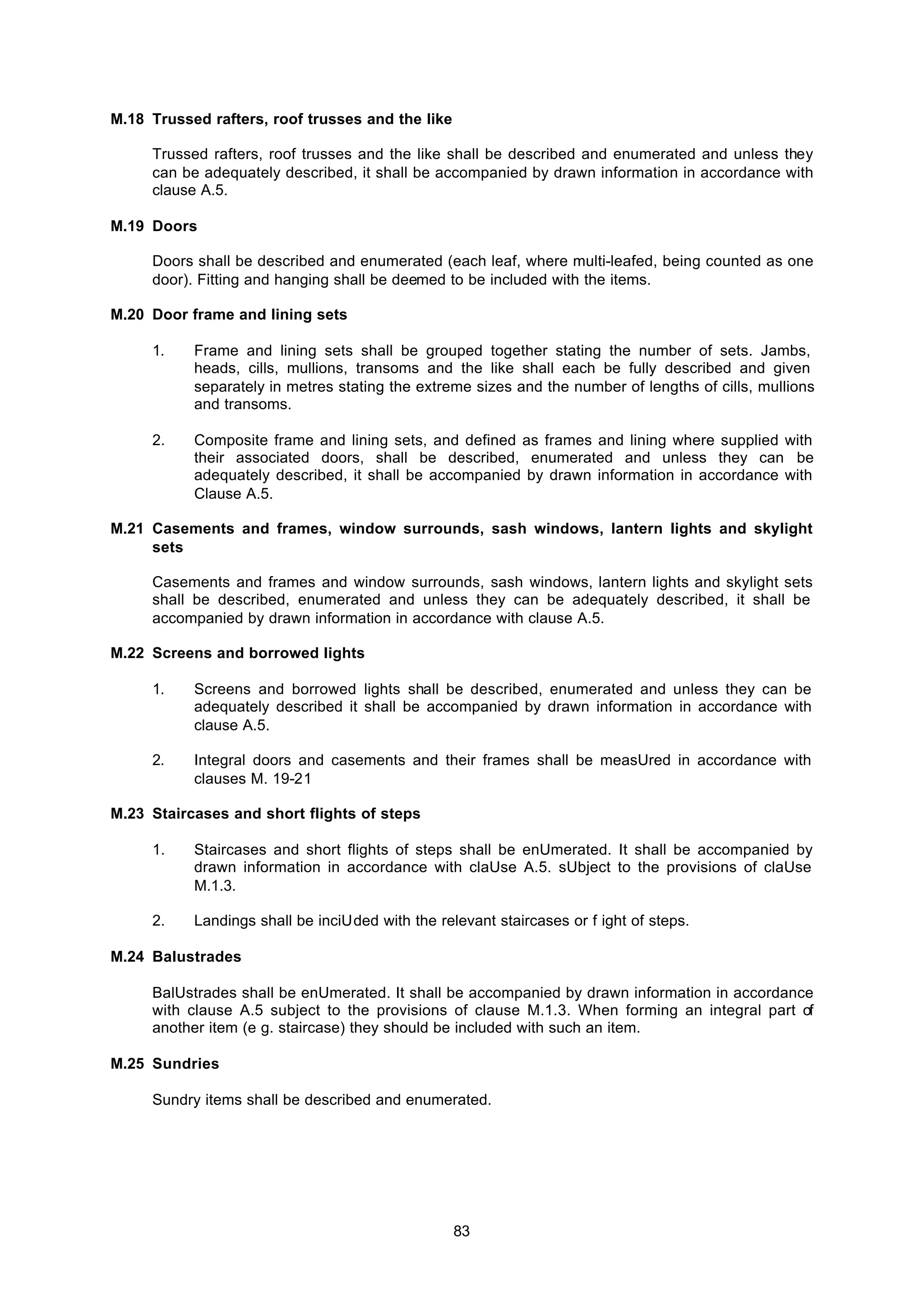 83
M.18 Trussed rafters, roof trusses and the like
Trussed rafters, roof trusses and the like shall be described and enumerated and unless they
can be adequately described, it shall be accompanied by drawn information in accordance with
clause A.5.
M.19 Doors
Doors shall be described and enumerated (each leaf, where multi-leafed, being counted as one
door). Fitting and hanging shall be deemed to be included with the items.
M.20 Door frame and lining sets
1. Frame and lining sets shall be grouped together stating the number of sets. Jambs,
heads, cills, mullions, transoms and the like shall each be fully described and given
separately in metres stating the extreme sizes and the number of lengths of cills, mullions
and transoms.
2. Composite frame and lining sets, and defined as frames and lining where supplied with
their associated doors, shall be described, enumerated and unless they can be
adequately described, it shall be accompanied by drawn information in accordance with
Clause A.5.
M.21 Casements and frames, window surrounds, sash windows, lantern lights and skylight
sets
Casements and frames and window surrounds, sash windows, lantern lights and skylight sets
shall be described, enumerated and unless they can be adequately described, it shall be
accompanied by drawn information in accordance with clause A.5.
M.22 Screens and borrowed lights
1. Screens and borrowed lights shall be described, enumerated and unless they can be
adequately described it shall be accompanied by drawn information in accordance with
clause A.5.
2. Integral doors and casements and their frames shall be measUred in accordance with
clauses M. 19-21
M.23 Staircases and short flights of steps
1. Staircases and short flights of steps shall be enUmerated. It shall be accompanied by
drawn information in accordance with claUse A.5. sUbject to the provisions of claUse
M.1.3.
2. Landings shall be inciUded with the relevant staircases or f ight of steps.
M.24 Balustrades
BalUstrades shall be enUmerated. It shall be accompanied by drawn information in accordance
with clause A.5 subject to the provisions of clause M.1.3. When forming an integral part of
another item (e g. staircase) they should be included with such an item.
M.25 Sundries
Sundry items shall be described and enumerated.
 
