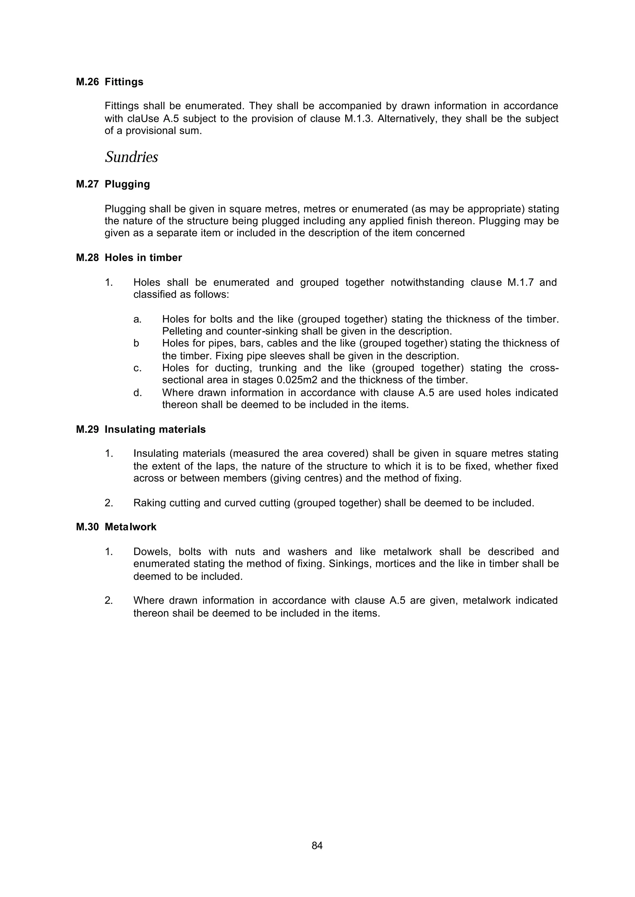84
M.26 Fittings
Fittings shall be enumerated. They shall be accompanied by drawn information in accordance
with claUse A.5 subject to the provision of clause M.1.3. Alternatively, they shall be the subject
of a provisional sum.
Sundries
M.27 Plugging
Plugging shall be given in square metres, metres or enumerated (as may be appropriate) stating
the nature of the structure being plugged including any applied finish thereon. Plugging may be
given as a separate item or included in the description of the item concerned
M.28 Holes in timber
1. Holes shall be enumerated and grouped together notwithstanding clause M.1.7 and
classified as follows:
a. Holes for bolts and the like (grouped together) stating the thickness of the timber.
Pelleting and counter-sinking shall be given in the description.
b Holes for pipes, bars, cables and the like (grouped together) stating the thickness of
the timber. Fixing pipe sleeves shall be given in the description.
c. Holes for ducting, trunking and the like (grouped together) stating the cross-
sectional area in stages 0.025m2 and the thickness of the timber.
d. Where drawn information in accordance with clause A.5 are used holes indicated
thereon shall be deemed to be included in the items.
M.29 Insulating materials
1. Insulating materials (measured the area covered) shall be given in square metres stating
the extent of the laps, the nature of the structure to which it is to be fixed, whether fixed
across or between members (giving centres) and the method of fixing.
2. Raking cutting and curved cutting (grouped together) shall be deemed to be included.
M.30 Metalwork
1. Dowels, bolts with nuts and washers and like metalwork shall be described and
enumerated stating the method of fixing. Sinkings, mortices and the like in timber shall be
deemed to be included.
2. Where drawn information in accordance with clause A.5 are given, metalwork indicated
thereon shail be deemed to be included in the items.
 