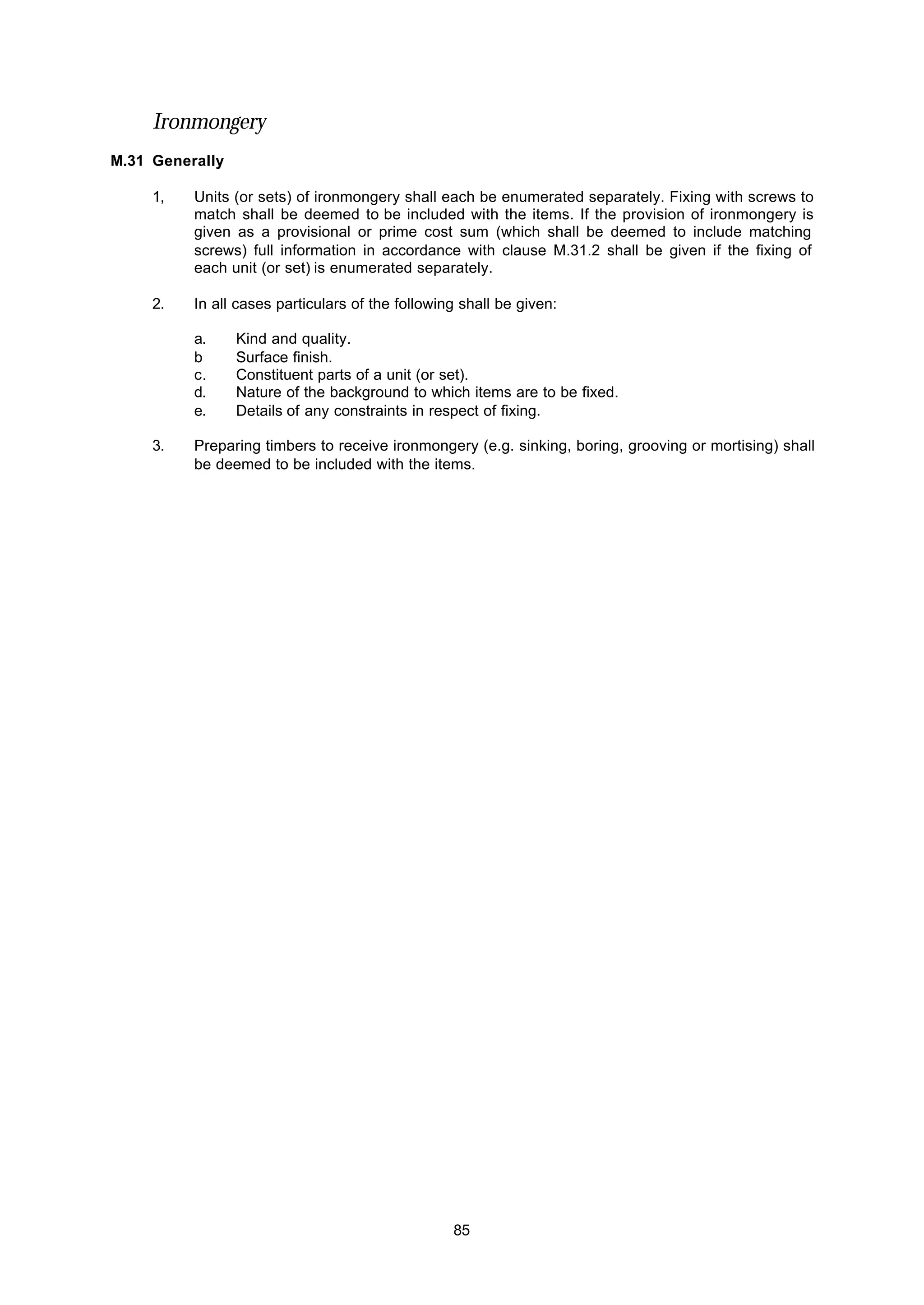 85
Ironmongery
M.31 Generally
1, Units (or sets) of ironmongery shall each be enumerated separately. Fixing with screws to
match shall be deemed to be included with the items. If the provision of ironmongery is
given as a provisional or prime cost sum (which shall be deemed to include matching
screws) full information in accordance with clause M.31.2 shall be given if the fixing of
each unit (or set) is enumerated separately.
2. In all cases particulars of the following shall be given:
a. Kind and quality.
b Surface finish.
c. Constituent parts of a unit (or set).
d. Nature of the background to which items are to be fixed.
e. Details of any constraints in respect of fixing.
3. Preparing timbers to receive ironmongery (e.g. sinking, boring, grooving or mortising) shall
be deemed to be included with the items.
 