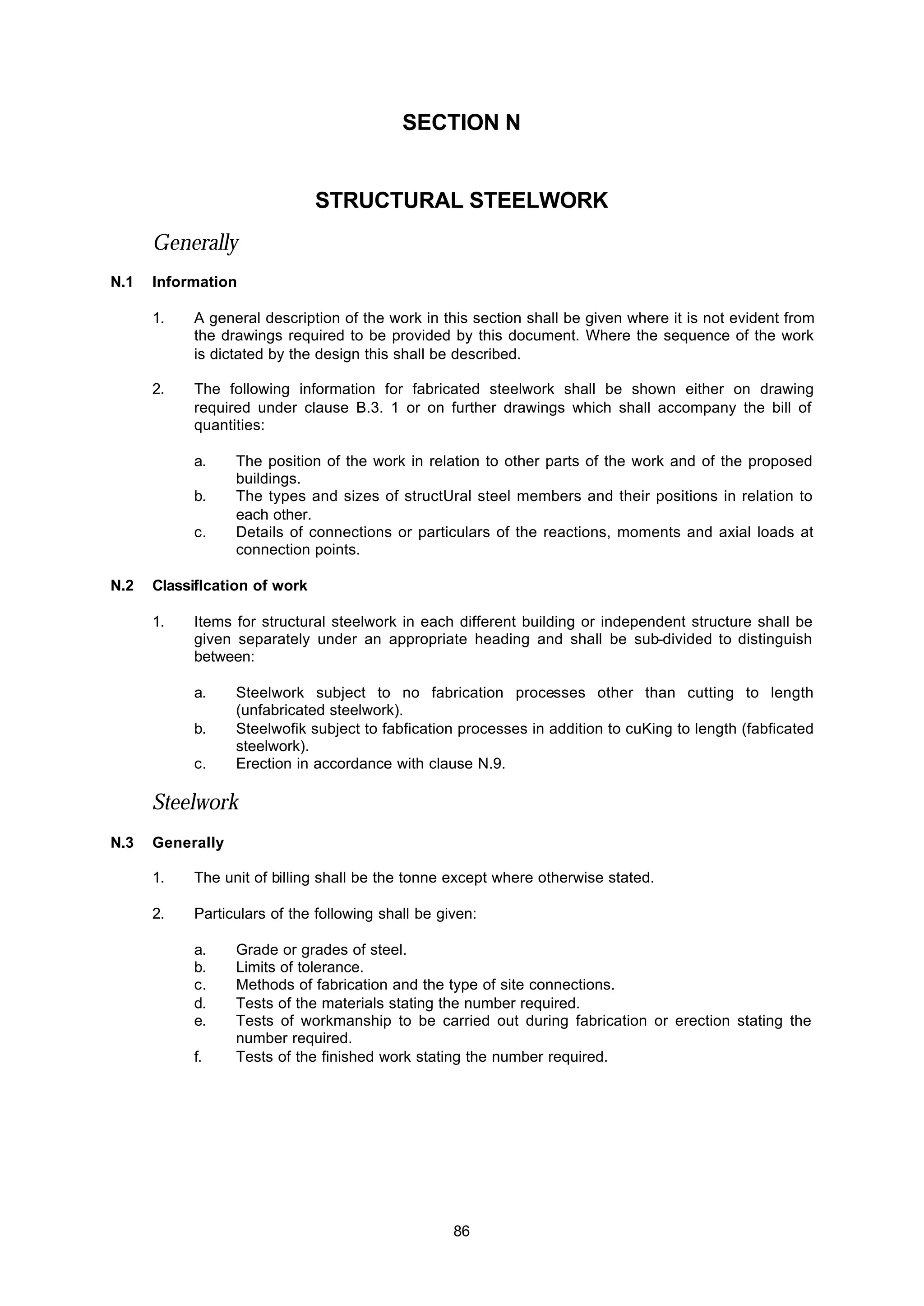 86
SECTION N
STRUCTURAL STEELWORK
Generally
N.1 Information
1. A general description of the work in this section shall be given where it is not evident from
the drawings required to be provided by this document. Where the sequence of the work
is dictated by the design this shall be described.
2. The following information for fabricated steelwork shall be shown either on drawing
required under clause B.3. 1 or on further drawings which shall accompany the bill of
quantities:
a. The position of the work in relation to other parts of the work and of the proposed
buildings.
b. The types and sizes of structUral steel members and their positions in relation to
each other.
c. Details of connections or particulars of the reactions, moments and axial loads at
connection points.
N.2 Classiiflcation of work
1. Items for structural steelwork in each different building or independent structure shall be
given separately under an appropriate heading and shall be sub-divided to distinguish
between:
a. Steelwork subject to no fabrication processes other than cutting to length
(unfabricated steelwork).
b. Steelwofik subject to fabfication processes in addition to cuKing to length (fabficated
steelwork).
c. Erection in accordance with clause N.9.
Steelwork
N.3 Generally
1. The unit of billing shall be the tonne except where otherwise stated.
2. Particulars of the following shall be given:
a. Grade or grades of steel.
b. Limits of tolerance.
c. Methods of fabrication and the type of site connections.
d. Tests of the materials stating the number required.
e. Tests of workmanship to be carried out during fabrication or erection stating the
number required.
f. Tests of the finished work stating the number required.
 
