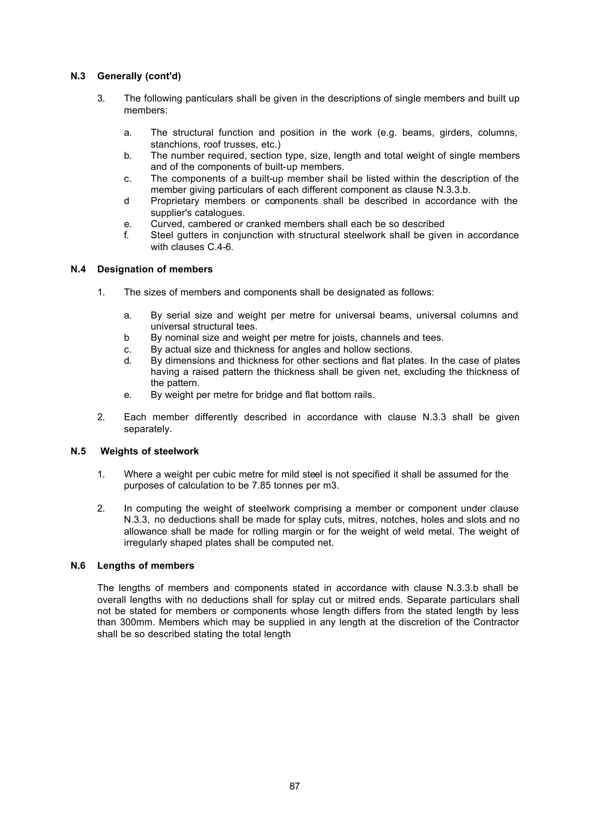 87
N.3 Generally (cont'd)
3. The following panticulars shall be given in the descriptions of single members and built up
members:
a. The structural function and position in the work (e.g. beams, girders, columns,
stanchions, roof trusses, etc.)
b. The number required, section type, size, length and total weight of single members
and of the components of built-up members.
c. The components of a built-up member shail be listed within the description of the
member giving particulars of each different component as clause N.3.3.b.
d Proprietary members or components shall be described in accordance with the
supplier's catalogues.
e. Curved, cambered or cranked members shall each be so described
f. Steel gutters in conjunction with structural steelwork shall be given in accordance
with clauses C.4-6.
N.4 Designation of members
1. The sizes of members and components shall be designated as follows:
a. By serial size and weight per metre for universal beams, universal columns and
universal structural tees.
b By nominal size and weight per metre for joists, channels and tees.
c. By actual size and thickness for angles and hollow sections.
d. By dimensions and thickness for other sections and flat plates. In the case of plates
having a raised pattern the thickness shall be given net, excluding the thickness of
the pattern.
e. By weight per metre for bridge and flat bottom rails.
2. Each member differently described in accordance with clause N.3.3 shall be given
separately.
N.5 Weights of steelwork
1. Where a weight per cubic metre for mild steel is not specified it shall be assumed for the
purposes of calculation to be 7.85 tonnes per m3.
2. In computing the weight of steelwork comprising a member or component under clause
N.3.3, no deductions shall be made for splay cuts, mitres, notches, holes and slots and no
allowance shall be made for rolling margin or for the weight of weld metal. The weight of
irregularly shaped plates shall be computed net.
N.6 Lengths of members
The lengths of members and components stated in accordance with clause N.3.3.b shall be
overall lengths with no deductions shall for splay cut or mitred ends. Separate particulars shall
not be stated for members or components whose length differs from the stated length by less
than 300mm. Members which may be supplied in any length at the discretion of the Contractor
shall be so described stating the total length
 