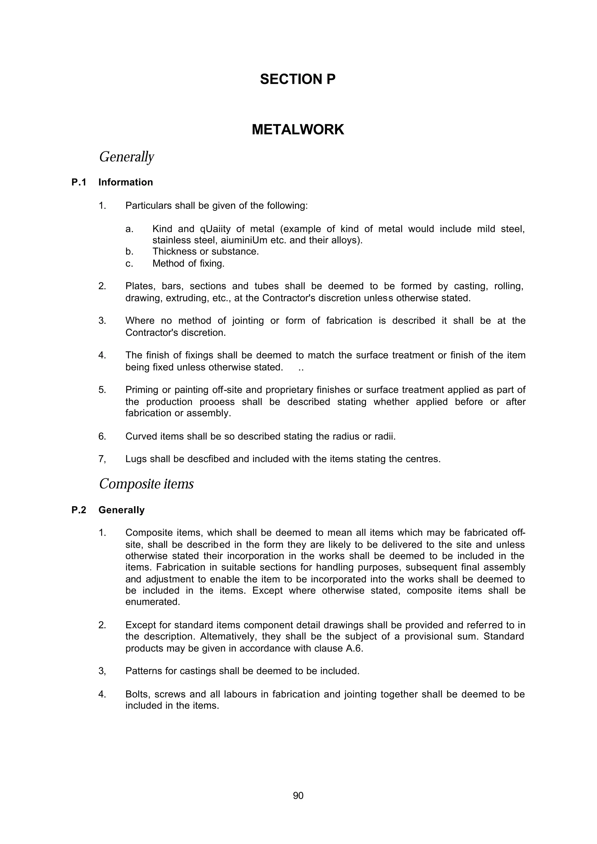 90
SECTION P
METALWORK
Generally
P.1 Information
1. Particulars shall be given of the following:
a. Kind and qUaiity of metal (example of kind of metal would include mild steel,
stainless steel, aiuminiUm etc. and their alloys).
b. Thickness or substance.
c. Method of fixing.
2. Plates, bars, sections and tubes shall be deemed to be formed by casting, rolling,
drawing, extruding, etc., at the Contractor's discretion unless otherwise stated.
3. Where no method of jointing or form of fabrication is described it shall be at the
Contractor's discretion.
4. The finish of fixings shall be deemed to match the surface treatment or finish of the item
being fixed unless otherwise stated. ..
5. Priming or painting off-site and proprietary finishes or surface treatment applied as part of
the production prooess shall be described stating whether applied before or after
fabrication or assembly.
6. Curved items shall be so described stating the radius or radii.
7, Lugs shall be descfibed and included with the items stating the centres.
Composite items
P.2 Generally
1. Composite items, which shall be deemed to mean all items which may be fabricated off-
site, shall be described in the form they are likely to be delivered to the site and unless
otherwise stated their incorporation in the works shall be deemed to be included in the
items. Fabrication in suitable sections for handling purposes, subsequent final assembly
and adjustment to enable the item to be incorporated into the works shall be deemed to
be included in the items. Except where otherwise stated, composite items shall be
enumerated.
2. Except for standard items component detail drawings shall be provided and referred to in
the description. Altematively, they shall be the subject of a provisional sum. Standard
products may be given in accordance with clause A.6.
3, Patterns for castings shall be deemed to be included.
4. Bolts, screws and all labours in fabrication and jointing together shall be deemed to be
included in the items.
 