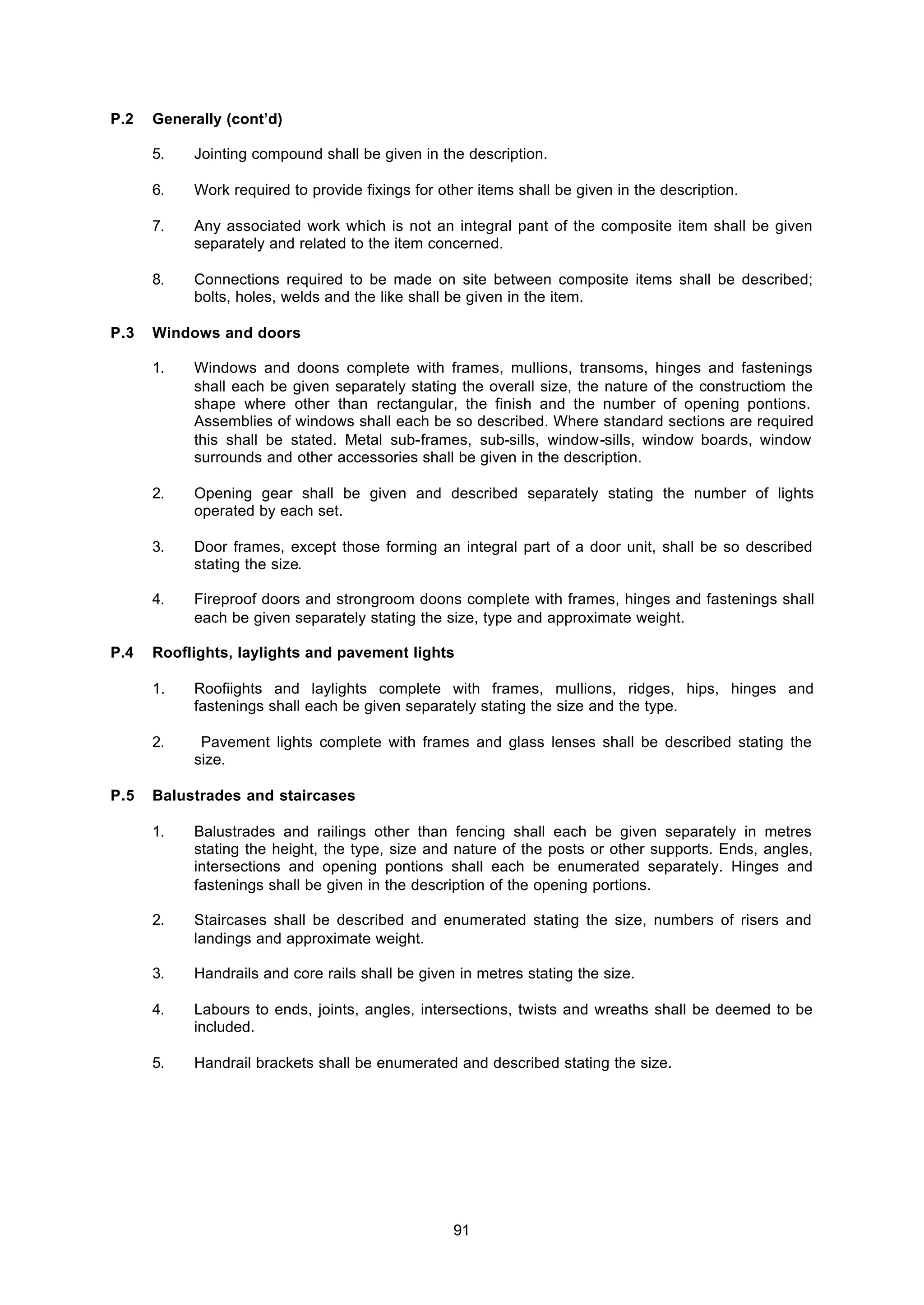 91
P.2 Generally (cont’d)
5. Jointing compound shall be given in the description.
6. Work required to provide fixings for other items shall be given in the description.
7. Any associated work which is not an integral pant of the composite item shall be given
separately and related to the item concerned.
8. Connections required to be made on site between composite items shall be described;
bolts, holes, welds and the like shall be given in the item.
P.3 Windows and doors
1. Windows and doons complete with frames, mullions, transoms, hinges and fastenings
shall each be given separately stating the overall size, the nature of the constructiom the
shape where other than rectangular, the finish and the number of opening pontions.
Assemblies of windows shall each be so described. Where standard sections are required
this shall be stated. Metal sub-frames, sub-sills, window-sills, window boards, window
surrounds and other accessories shall be given in the description.
2. Opening gear shall be given and described separately stating the number of lights
operated by each set.
3. Door frames, except those forming an integral part of a door unit, shall be so described
stating the size.
4. Fireproof doors and strongroom doons complete with frames, hinges and fastenings shall
each be given separately stating the size, type and approximate weight.
P.4 Rooflights, laylights and pavement lights
1. Roofiights and laylights complete with frames, mullions, ridges, hips, hinges and
fastenings shall each be given separately stating the size and the type.
2. Pavement lights complete with frames and glass lenses shall be described stating the
size.
P.5 Balustrades and staircases
1. Balustrades and railings other than fencing shall each be given separately in metres
stating the height, the type, size and nature of the posts or other supports. Ends, angles,
intersections and opening pontions shall each be enumerated separately. Hinges and
fastenings shall be given in the description of the opening portions.
2. Staircases shall be described and enumerated stating the size, numbers of risers and
landings and approximate weight.
3. Handrails and core rails shall be given in metres stating the size.
4. Labours to ends, joints, angles, intersections, twists and wreaths shall be deemed to be
included.
5. Handrail brackets shall be enumerated and described stating the size.
 