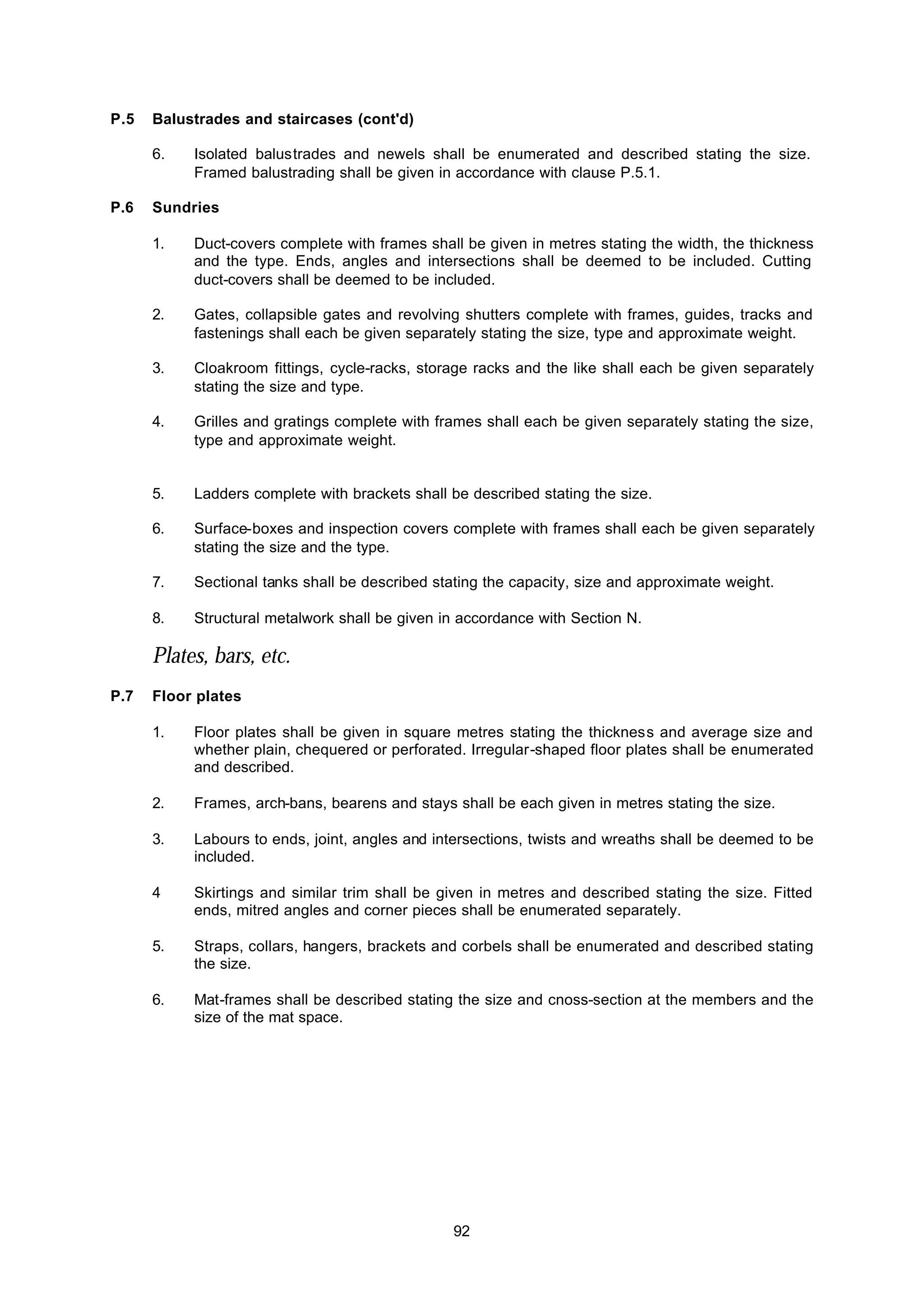 92
P.5 Balustrades and staircases (cont'd)
6. Isolated balustrades and newels shall be enumerated and described stating the size.
Framed balustrading shall be given in accordance with clause P.5.1.
P.6 Sundries
1. Duct-covers complete with frames shall be given in metres stating the width, the thickness
and the type. Ends, angles and intersections shall be deemed to be included. Cutting
duct-covers shall be deemed to be included.
2. Gates, collapsible gates and revolving shutters complete with frames, guides, tracks and
fastenings shall each be given separately stating the size, type and approximate weight.
3. Cloakroom fittings, cycle-racks, storage racks and the like shall each be given separately
stating the size and type.
4. Grilles and gratings complete with frames shall each be given separately stating the size,
type and approximate weight.
5. Ladders complete with brackets shall be described stating the size.
6. Surface-boxes and inspection covers complete with frames shall each be given separately
stating the size and the type.
7. Sectional tanks shall be described stating the capacity, size and approximate weight.
8. Structural metalwork shall be given in accordance with Section N.
Plates, bars, etc.
P.7 Floor plates
1. Floor plates shall be given in square metres stating the thickness and average size and
whether plain, chequered or perforated. Irregular-shaped floor plates shall be enumerated
and described.
2. Frames, arch-bans, bearens and stays shall be each given in metres stating the size.
3. Labours to ends, joint, angles and intersections, twists and wreaths shall be deemed to be
included.
4 Skirtings and similar trim shall be given in metres and described stating the size. Fitted
ends, mitred angles and corner pieces shall be enumerated separately.
5. Straps, collars, hangers, brackets and corbels shall be enumerated and described stating
the size.
6. Mat-frames shall be described stating the size and cnoss-section at the members and the
size of the mat space.
 