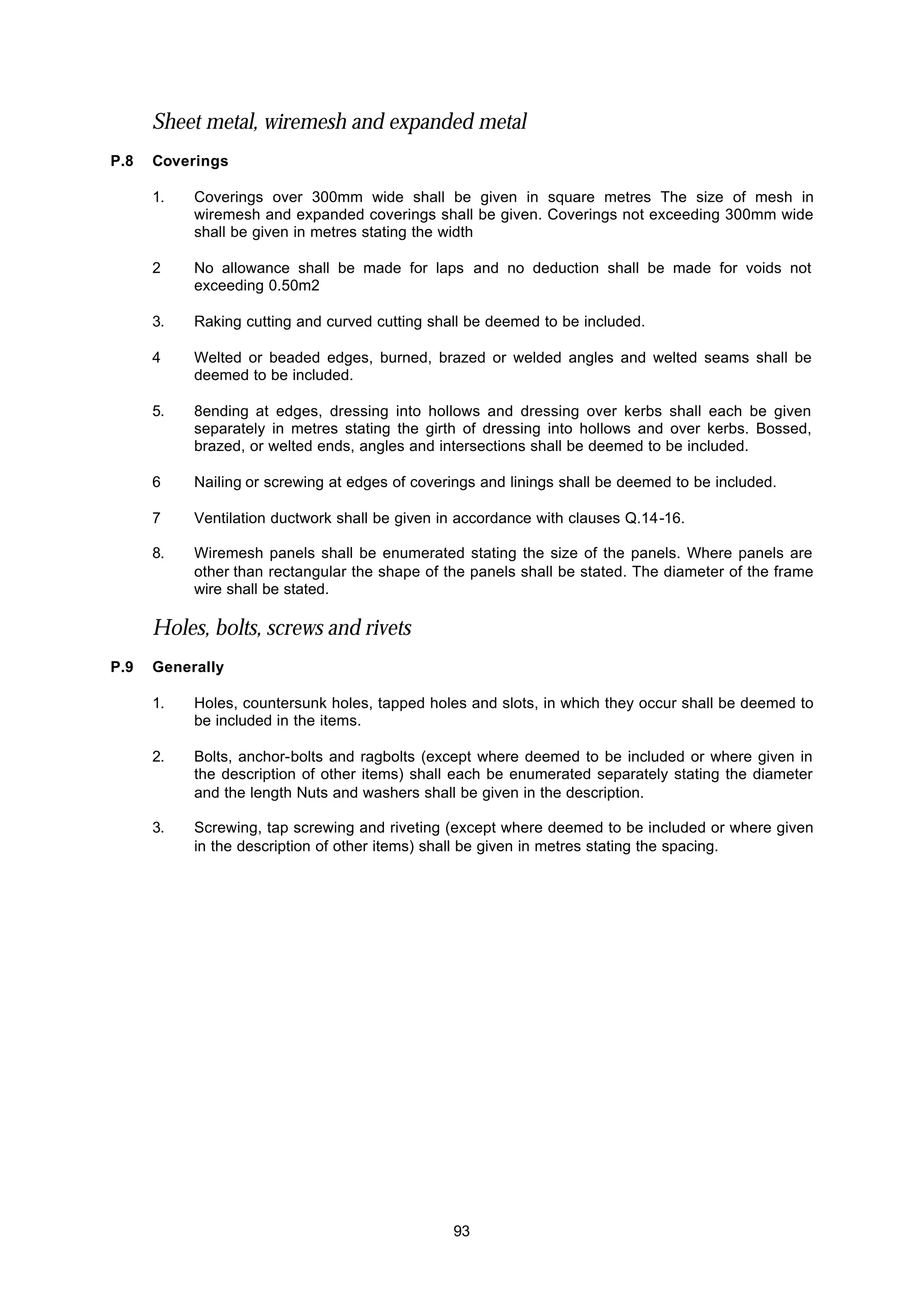 93
Sheet metal, wiremesh and expanded metal
P.8 Coverings
1. Coverings over 300mm wide shall be given in square metres The size of mesh in
wiremesh and expanded coverings shall be given. Coverings not exceeding 300mm wide
shall be given in metres stating the width
2 No allowance shall be made for laps and no deduction shall be made for voids not
exceeding 0.50m2
3. Raking cutting and curved cutting shall be deemed to be included.
4 Welted or beaded edges, burned, brazed or welded angles and welted seams shall be
deemed to be included.
5. 8ending at edges, dressing into hollows and dressing over kerbs shall each be given
separately in metres stating the girth of dressing into hollows and over kerbs. Bossed,
brazed, or welted ends, angles and intersections shall be deemed to be included.
6 Nailing or screwing at edges of coverings and linings shall be deemed to be included.
7 Ventilation ductwork shall be given in accordance with clauses Q.14-16.
8. Wiremesh panels shall be enumerated stating the size of the panels. Where panels are
other than rectangular the shape of the panels shall be stated. The diameter of the frame
wire shall be stated.
Holes, bolts, screws and rivets
P.9 Generally
1. Holes, countersunk holes, tapped holes and slots, in which they occur shall be deemed to
be included in the items.
2. Bolts, anchor-bolts and ragbolts (except where deemed to be included or where given in
the description of other items) shall each be enumerated separately stating the diameter
and the length Nuts and washers shall be given in the description.
3. Screwing, tap screwing and riveting (except where deemed to be included or where given
in the description of other items) shall be given in metres stating the spacing.
 