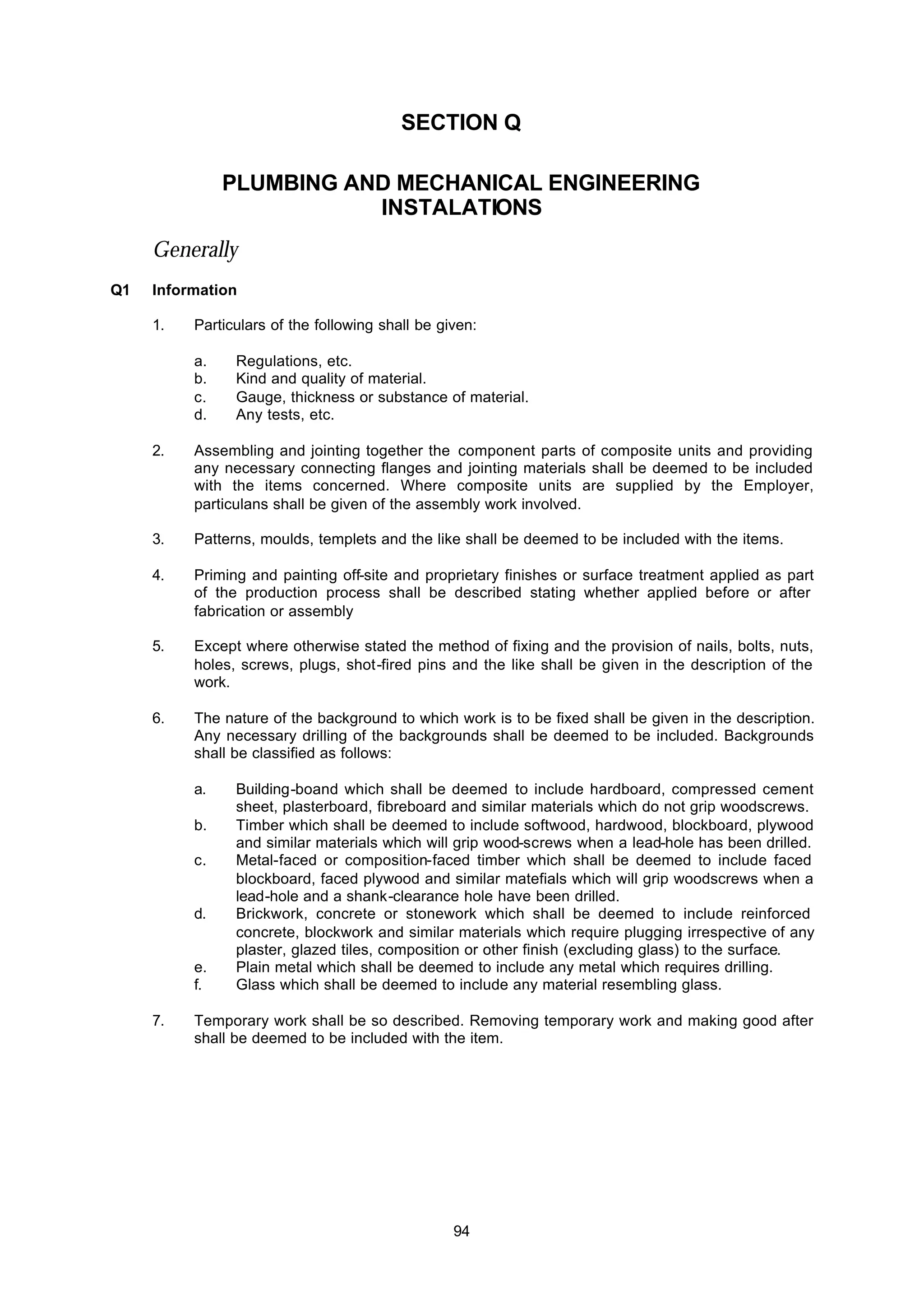 94
SECTION Q
PLUMBING AND MECHANICAL ENGINEERING
INSTALATIONS
Generally
Q1 Information
1. Particulars of the following shall be given:
a. Regulations, etc.
b. Kind and quality of material.
c. Gauge, thickness or substance of material.
d. Any tests, etc.
2. Assembling and jointing together the component parts of composite units and providing
any necessary connecting flanges and jointing materials shall be deemed to be included
with the items concerned. Where composite units are supplied by the Employer,
particulans shall be given of the assembly work involved.
3. Patterns, moulds, templets and the like shall be deemed to be included with the items.
4. Priming and painting off-site and proprietary finishes or surface treatment applied as part
of the production process shall be described stating whether applied before or after
fabrication or assembly
5. Except where otherwise stated the method of fixing and the provision of nails, bolts, nuts,
holes, screws, plugs, shot-fired pins and the like shall be given in the description of the
work.
6. The nature of the background to which work is to be fixed shall be given in the description.
Any necessary drilling of the backgrounds shall be deemed to be included. Backgrounds
shall be classified as follows:
a. Building-boand which shall be deemed to include hardboard, compressed cement
sheet, plasterboard, fibreboard and similar materials which do not grip woodscrews.
b. Timber which shall be deemed to include softwood, hardwood, blockboard, plywood
and similar materials which will grip wood-screws when a lead-hole has been drilled.
c. Metal-faced or composition-faced timber which shall be deemed to include faced
blockboard, faced plywood and similar matefials which will grip woodscrews when a
lead-hole and a shank-clearance hole have been drilled.
d. Brickwork, concrete or stonework which shall be deemed to include reinforced
concrete, blockwork and similar materials which require plugging irrespective of any
plaster, glazed tiles, composition or other finish (excluding glass) to the surface.
e. Plain metal which shall be deemed to include any metal which requires drilling.
f. Glass which shall be deemed to include any material resembling glass.
7. Temporary work shall be so described. Removing temporary work and making good after
shall be deemed to be included with the item.
 