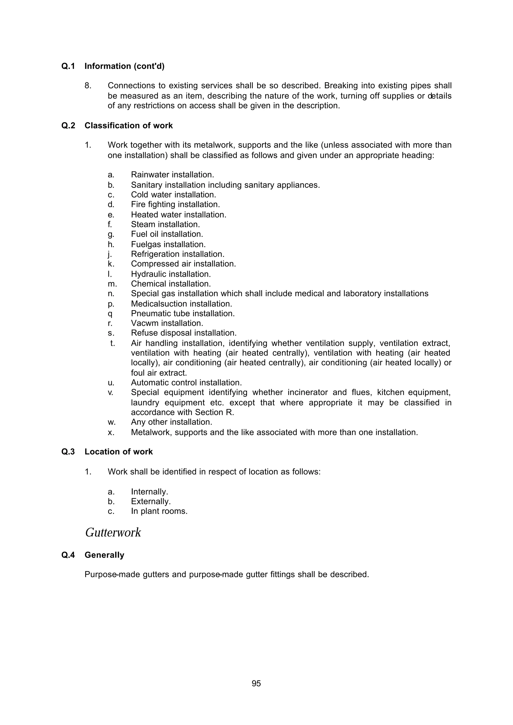 95
Q.1 Information (cont'd)
8. Connections to existing services shall be so described. Breaking into existing pipes shall
be measured as an item, describing the nature of the work, turning off supplies or details
of any restrictions on access shall be given in the description.
Q.2 Classification of work
1. Work together with its metalwork, supports and the like (unless associated with more than
one installation) shall be classified as follows and given under an appropriate heading:
a. Rainwater installation.
b. Sanitary installation including sanitary appliances.
c. Cold water installation.
d. Fire fighting installation.
e. Heated water installation.
f. Steam installation.
g. Fuel oil installation.
h. Fuelgas installation.
j. Refrigeration installation.
k. Compressed air installation.
l. Hydraulic installation.
m. Chemical installation.
n. Special gas installation which shall include medical and laboratory installations
p. Medicalsuction installation.
q Pneumatic tube installation.
r. Vacwm installation.
s. Refuse disposal installation.
t. Air handling installation, identifying whether ventilation supply, ventilation extract,
ventilation with heating (air heated centrally), ventilation with heating (air heated
locally), air conditioning (air heated centrally), air conditioning (air heated locally) or
foul air extract.
u. Automatic control installation.
v. Special equipment identifying whether incinerator and flues, kitchen equipment,
laundry equipment etc. except that where appropriate it may be classified in
accordance with Section R.
w. Any other installation.
x. Metalwork, supports and the like associated with more than one installation.
Q.3 Location of work
1. Work shall be identified in respect of location as follows:
a. Internally.
b. Externally.
c. In plant rooms.
Gutterwork
Q.4 Generally
Purpose-made gutters and purpose-made gutter fittings shall be described.
 