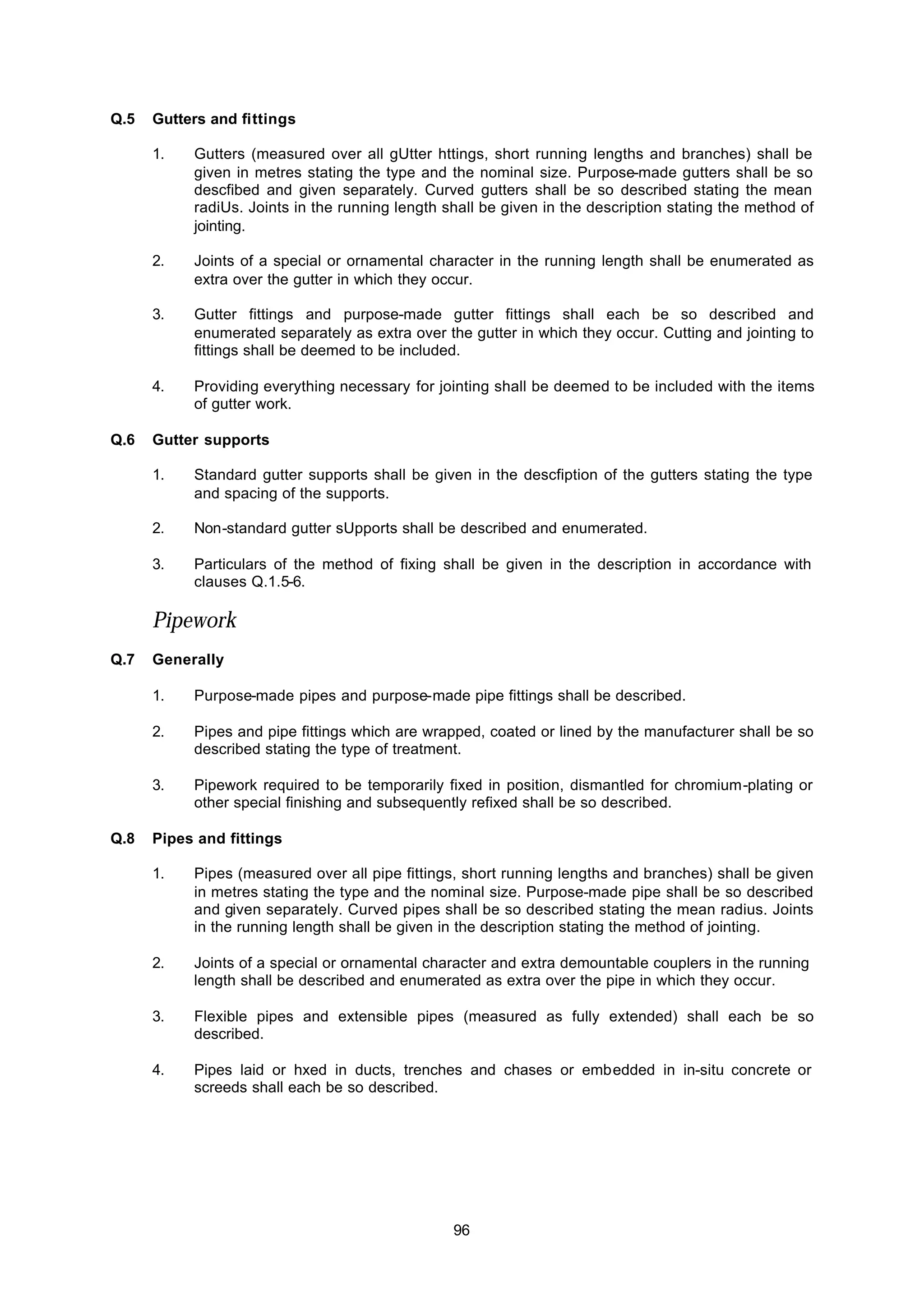 96
Q.5 Gutters and fittings
1. Gutters (measured over all gUtter httings, short running lengths and branches) shall be
given in metres stating the type and the nominal size. Purpose-made gutters shall be so
descfibed and given separately. Curved gutters shall be so described stating the mean
radiUs. Joints in the running length shall be given in the description stating the method of
jointing.
2. Joints of a special or ornamental character in the running length shall be enumerated as
extra over the gutter in which they occur.
3. Gutter fittings and purpose-made gutter fittings shall each be so described and
enumerated separately as extra over the gutter in which they occur. Cutting and jointing to
fittings shall be deemed to be included.
4. Providing everything necessary for jointing shall be deemed to be included with the items
of gutter work.
Q.6 Gutter supports
1. Standard gutter supports shall be given in the descfiption of the gutters stating the type
and spacing of the supports.
2. Non-standard gutter sUpports shall be described and enumerated.
3. Particulars of the method of fixing shall be given in the description in accordance with
clauses Q.1.5-6.
Pipework
Q.7 Generally
1. Purpose-made pipes and purpose-made pipe fittings shall be described.
2. Pipes and pipe fittings which are wrapped, coated or lined by the manufacturer shall be so
described stating the type of treatment.
3. Pipework required to be temporarily fixed in position, dismantled for chromium-plating or
other special finishing and subsequently refixed shall be so described.
Q.8 Pipes and fittings
1. Pipes (measured over all pipe fittings, short running lengths and branches) shall be given
in metres stating the type and the nominal size. Purpose-made pipe shall be so described
and given separately. Curved pipes shall be so described stating the mean radius. Joints
in the running length shall be given in the description stating the method of jointing.
2. Joints of a special or ornamental character and extra demountable couplers in the running
length shall be described and enumerated as extra over the pipe in which they occur.
3. Flexible pipes and extensible pipes (measured as fully extended) shall each be so
described.
4. Pipes laid or hxed in ducts, trenches and chases or embedded in in-situ concrete or
screeds shall each be so described.
 