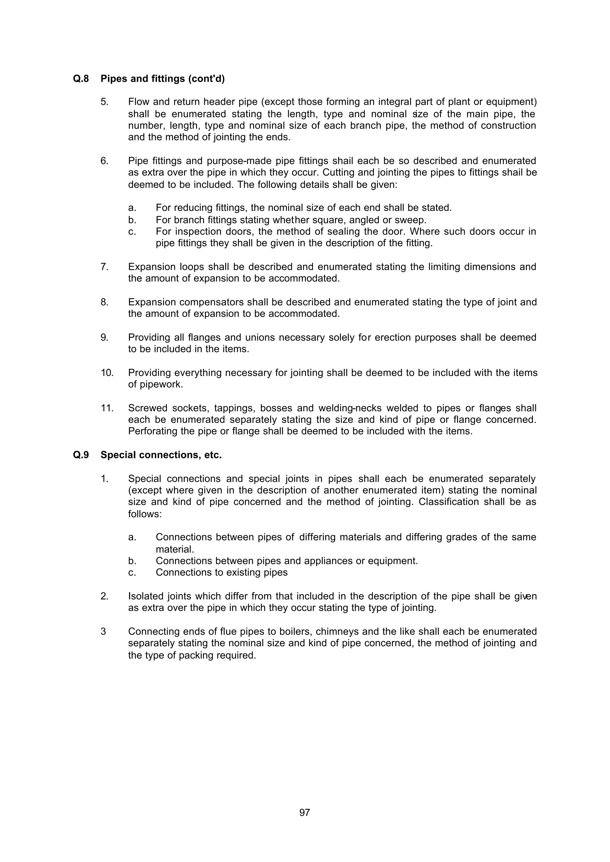 97
Q.8 Pipes and fittings (cont'd)
5. Flow and return header pipe (except those forming an integral part of plant or equipment)
shall be enumerated stating the length, type and nominal size of the main pipe, the
number, length, type and nominal size of each branch pipe, the method of construction
and the method of jointing the ends.
6. Pipe fittings and purpose-made pipe fittings shail each be so described and enumerated
as extra over the pipe in which they occur. Cutting and jointing the pipes to fittings shail be
deemed to be included. The following details shall be given:
a. For reducing fittings, the nominal size of each end shall be stated.
b. For branch fittings stating whether square, angled or sweep.
c. For inspection doors, the method of sealing the door. Where such doors occur in
pipe fittings they shall be given in the description of the fitting.
7. Expansion loops shall be described and enumerated stating the limiting dimensions and
the amount of expansion to be accommodated.
8. Expansion compensators shall be described and enumerated stating the type of joint and
the amount of expansion to be accommodated.
9. Providing all flanges and unions necessary solely for erection purposes shall be deemed
to be included in the items.
10. Providing everything necessary for jointing shall be deemed to be included with the items
of pipework.
11. Screwed sockets, tappings, bosses and welding-necks welded to pipes or flanges shall
each be enumerated separately stating the size and kind of pipe or flange concerned.
Perforating the pipe or flange shall be deemed to be included with the items.
Q.9 Special connections, etc.
1. Special connections and special joints in pipes shall each be enumerated separately
(except where given in the description of another enumerated item) stating the nominal
size and kind of pipe concerned and the method of jointing. Classification shall be as
follows:
a. Connections between pipes of differing materials and differing grades of the same
material.
b. Connections between pipes and appliances or equipment.
c. Connections to existing pipes
2. Isolated joints which differ from that included in the description of the pipe shall be given
as extra over the pipe in which they occur stating the type of jointing.
3 Connecting ends of flue pipes to boilers, chimneys and the like shall each be enumerated
separately stating the nominal size and kind of pipe concerned, the method of jointing and
the type of packing required.
 