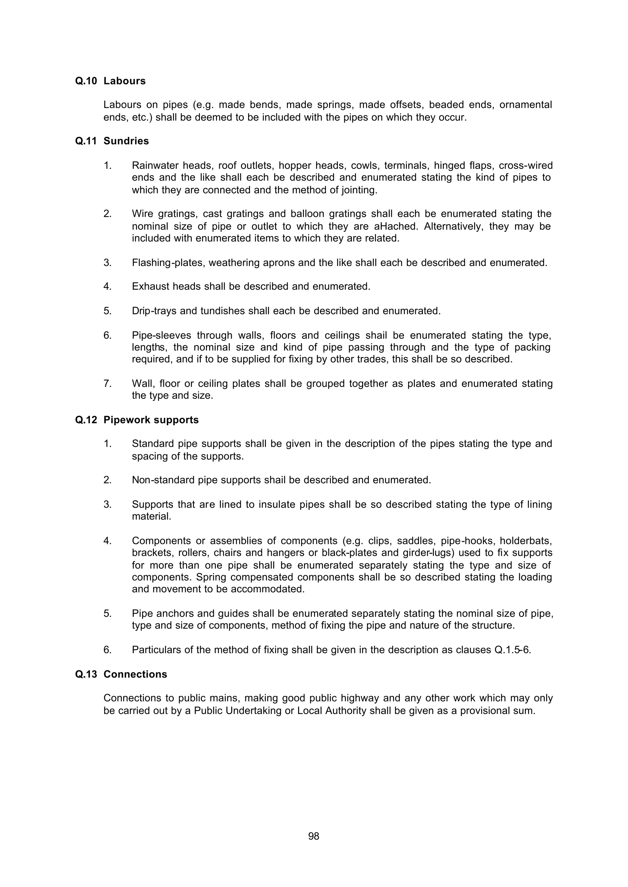 98
Q.10 Labours
Labours on pipes (e.g. made bends, made springs, made offsets, beaded ends, ornamental
ends, etc.) shall be deemed to be included with the pipes on which they occur.
Q.11 Sundries
1. Rainwater heads, roof outlets, hopper heads, cowls, terminals, hinged flaps, cross-wired
ends and the like shall each be described and enumerated stating the kind of pipes to
which they are connected and the method of jointing.
2. Wire gratings, cast gratings and balloon gratings shall each be enumerated stating the
nominal size of pipe or outlet to which they are aHached. Alternatively, they may be
included with enumerated items to which they are related.
3. Flashing-plates, weathering aprons and the like shall each be described and enumerated.
4. Exhaust heads shall be described and enumerated.
5. Drip-trays and tundishes shall each be described and enumerated.
6. Pipe-sleeves through walls, floors and ceilings shail be enumerated stating the type,
lengths, the nominal size and kind of pipe passing through and the type of packing
required, and if to be supplied for fixing by other trades, this shall be so described.
7. Wall, floor or ceiling plates shall be grouped together as plates and enumerated stating
the type and size.
Q.12 Pipework supports
1. Standard pipe supports shall be given in the description of the pipes stating the type and
spacing of the supports.
2. Non-standard pipe supports shail be described and enumerated.
3. Supports that are lined to insulate pipes shall be so described stating the type of lining
material.
4. Components or assemblies of components (e.g. clips, saddles, pipe-hooks, holderbats,
brackets, rollers, chairs and hangers or black-plates and girder-lugs) used to fix supports
for more than one pipe shall be enumerated separately stating the type and size of
components. Spring compensated components shall be so described stating the loading
and movement to be accommodated.
5. Pipe anchors and guides shall be enumerated separately stating the nominal size of pipe,
type and size of components, method of fixing the pipe and nature of the structure.
6. Particulars of the method of fixing shall be given in the description as clauses Q.1.5-6.
Q.13 Connections
Connections to public mains, making good public highway and any other work which may only
be carried out by a Public Undertaking or Local Authority shall be given as a provisional sum.
 