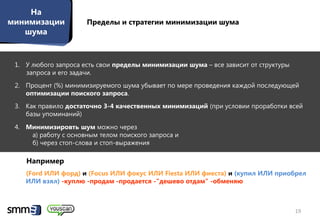 На
минимизации           Пределы и стратегии минимизации шума
   шума


 1. У любого запроса есть свои пределы минимизации шума – все зависит от структуры
    запроса и его задачи.
 2. Процент (%) минимизируемого шума убывает по мере проведения каждой последующей
    оптимизации поиского запроса.
 3. Как правило достаточно 3-4 качественных минимизаций (при условии проработки всей
    базы упоминаний)
 4. Минимизировть шум можно через
     а) работу с основным телом поиского запроса и
     б) через стоп-слова и стоп-выражения

    Например
    (Ford ИЛИ форд) и (Focus ИЛИ фокус ИЛИ Fiesta ИЛИ фиеста) и (купил ИЛИ приобрел
    ИЛИ взял) -куплю -продам -продается -"дешево отдам" -обменяю



                                                                                     19
 