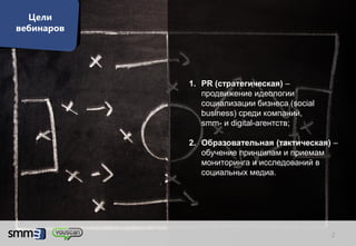 Цели
вебинаров




            1. PR (стратегическая) –
               продвижение идеологии
               социализации бизнеса (social
               business) среди компаний,
               smm- и digital-агентств;

            2. Образовательная (тактическая) –
               обучение принципам и приемам
               мониторинга и исследований в
               социальных медиа.




                                              2
 