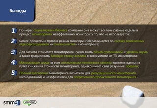 Выводы



 1. По мере социализации бизнеса компании она может вовлечь разные отделы в
    процесс мониторинга: неэффективно мониторить то, что не используется;

 2.   Бизнес-процессы и правила разных мониторингОВ различаются по составу вовлеченных
      отделов/сотрудников и «точкам участия» в мониторинге;

 3. Для расчета стоимости мониторинга нужно знать объем упоминаний и уровень шума,
    а также градировать базовую ставку анализа в зависимости от ТЗ мониторинга;

 4. Минимизация шума за счет оптимизации поискового запроса является одним из
    путей снижения стоимости мониторинга, однако имеет свои разумные пределы;

 5. Полный аутсорсинг мониторинга возможен для репутационного мониторинга
    (исследований) и неэффективен для оперативного/проактивного мониторинга .




                                                                                         27
 