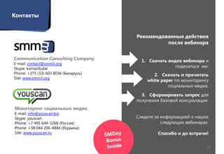 Контакты


                                       Рекомендованные действия
                                                 после вебинара


Communication Consulting Company         1. Скачать видео вебинара и
E-mail: contact@smm3.org
Skype: kamardudar
                                                       поделиться им.
Phone: +375 (33) 603 8036 (Беларусь)         2. Скачать и прочитать
Site: www.smm3.org
                                           white paper по мониторингу
                                                    социальных медиа.
                                         3. Сформировать запрос для
                                       получения базовой консультации.
Мониторинг социальных медиа
E-mail: info@youscan.biz
Skype: youscan                         Следите за информацией о наших
Phone: +7 495 644-3268 (Россия)                   следующих вебинарах.
Phone: +38 044 206-4884 (Украина)
Site: www.youscan.ru                            Спасибо и до встречи!

                                                                     28
 