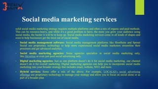 Social media marketing services
solid social media marketing strategy requires multiple platforms and often a mix of organic and paid methods.
This can be resource-heavy, and while it’s a good problem to have, the more you grow your audience using
social media, the harder it will be to keep up. Social media marketing services come in all kinds of shapes and
sizes to help businesses get the most out of social media.
• Social media management software: Social media management platforms like HootSuite and Sprout
Social use proprietary technology to help more experienced social media marketers streamline their
processes and get advanced analytics.
• Social media marketing agencies: Some agencies specialize in social media marketing only,
like Akvertise or even just paid social advertising only.
• Digital marketing agencies: Just as one platform doesn’t do it for social media marketing, one channel
doesn’t do it for overall marketing. Digital marketing agencies can help you to incorporate social media
marketing into your broader strategy that includes email, website, SEO, and more.
• Hybrid services: Some offer a mix of the above. For example, LOCALiQ’s social advertising
offerings use proprietary technology to manage your strategy and allow you to focus on social alone or as
part of a broader plan
 