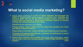 What is social media marketing?
 Social media marketing is a form of digital marketing that leverages the
power of popular social media networks to achieve your marketing and
branding goals. But it’s not just about creating business accounts and
posting when you feel like it. Social media marketing requires an evolving
strategy with measurable goals and includes:
• Maintaining and optimizing your profiles.
• Posting pictures, videos, stories, and live videos that represent your brand
and attract a relevant audience.
• Responding to comments, shares, and likes and monitoring your reputation.
• Following and engaging with followers, customers, and influencers to build a
community around your brand.
 Social media marketing also includes paid social media advertising, where
you can pay to have your business appear in front of large volumes of highly
targeted users
 