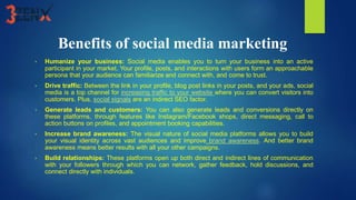 Benefits of social media marketing
• Humanize your business: Social media enables you to turn your business into an active
participant in your market. Your profile, posts, and interactions with users form an approachable
persona that your audience can familiarize and connect with, and come to trust.
• Drive traffic: Between the link in your profile, blog post links in your posts, and your ads, social
media is a top channel for increasing traffic to your website where you can convert visitors into
customers. Plus, social signals are an indirect SEO factor.
• Generate leads and customers: You can also generate leads and conversions directly on
these platforms, through features like Instagram/Facebook shops, direct messaging, call to
action buttons on profiles, and appointment booking capabilities.
• Increase brand awareness: The visual nature of social media platforms allows you to build
your visual identity across vast audiences and improve brand awareness. And better brand
awareness means better results with all your other campaigns.
• Build relationships: These platforms open up both direct and indirect lines of communication
with your followers through which you can network, gather feedback, hold discussions, and
connect directly with individuals.
 