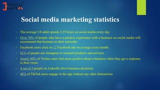 Social media marketing statistics
• The average US adult spends 2.25 hours on social media every day.
• Over 70% of people who have a positive experience with a business on social media will
recommend that business to their networks.
• Facebook users click on 12 Facebook ads on average every month.
• 81% of people use Instagram to research products and services.
• Nearly 80% of Twitter users feel more positive about a business when they get a response
to their tweet.
• 4 out of 5 people on LinkedIn drive business decisions.
• 46% of TikTok users engage in the app without any other distractions
 