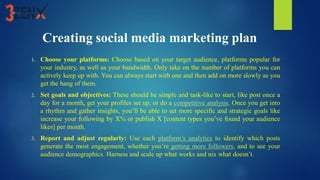Creating social media marketing plan
1. Choose your platforms: Choose based on your target audience, platforms popular for
your industry, as well as your bandwidth. Only take on the number of platforms you can
actively keep up with. You can always start with one and then add on more slowly as you
get the hang of them.
2. Set goals and objectives: These should be simple and task-like to start, like post once a
day for a month, get your profiles set up, or do a competitive analysis. Once you get into
a rhythm and gather insights, you’ll be able to set more specific and strategic goals like
increase your following by X% or publish X [content types you’ve found your audience
likes] per month.
3. Report and adjust regularly: Use each platform’s analytics to identify which posts
generate the most engagement, whether you’re getting more followers, and to see your
audience demographics. Harness and scale up what works and nix what doesn’t.
 