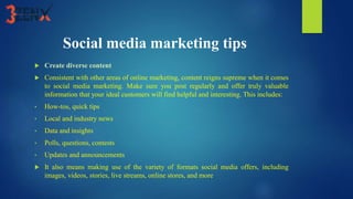 Social media marketing tips
 Create diverse content
 Consistent with other areas of online marketing, content reigns supreme when it comes
to social media marketing. Make sure you post regularly and offer truly valuable
information that your ideal customers will find helpful and interesting. This includes:
• How-tos, quick tips
• Local and industry news
• Data and insights
• Polls, questions, contests
• Updates and announcements
 It also means making use of the variety of formats social media offers, including
images, videos, stories, live streams, online stores, and more
 