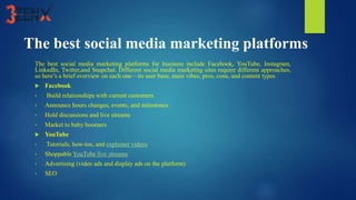 The best social media marketing platforms
The best social media marketing platforms for business include Facebook, YouTube, Instagram,
LinkedIn, Twitter,and Snapchat. Different social media marketing sites require different approaches,
so here’s a brief overview on each one—its user base, main vibes, pros, cons, and content types
 Facebook
• Build relationships with current customers
• Announce hours changes, events, and milestones
• Hold discussions and live streams
• Market to baby boomers
 YouTube
• Tutorials, how-tos, and explainer videos
• Shoppable YouTube live streams
• Advertising (video ads and display ads on the platform)
• SEO
 