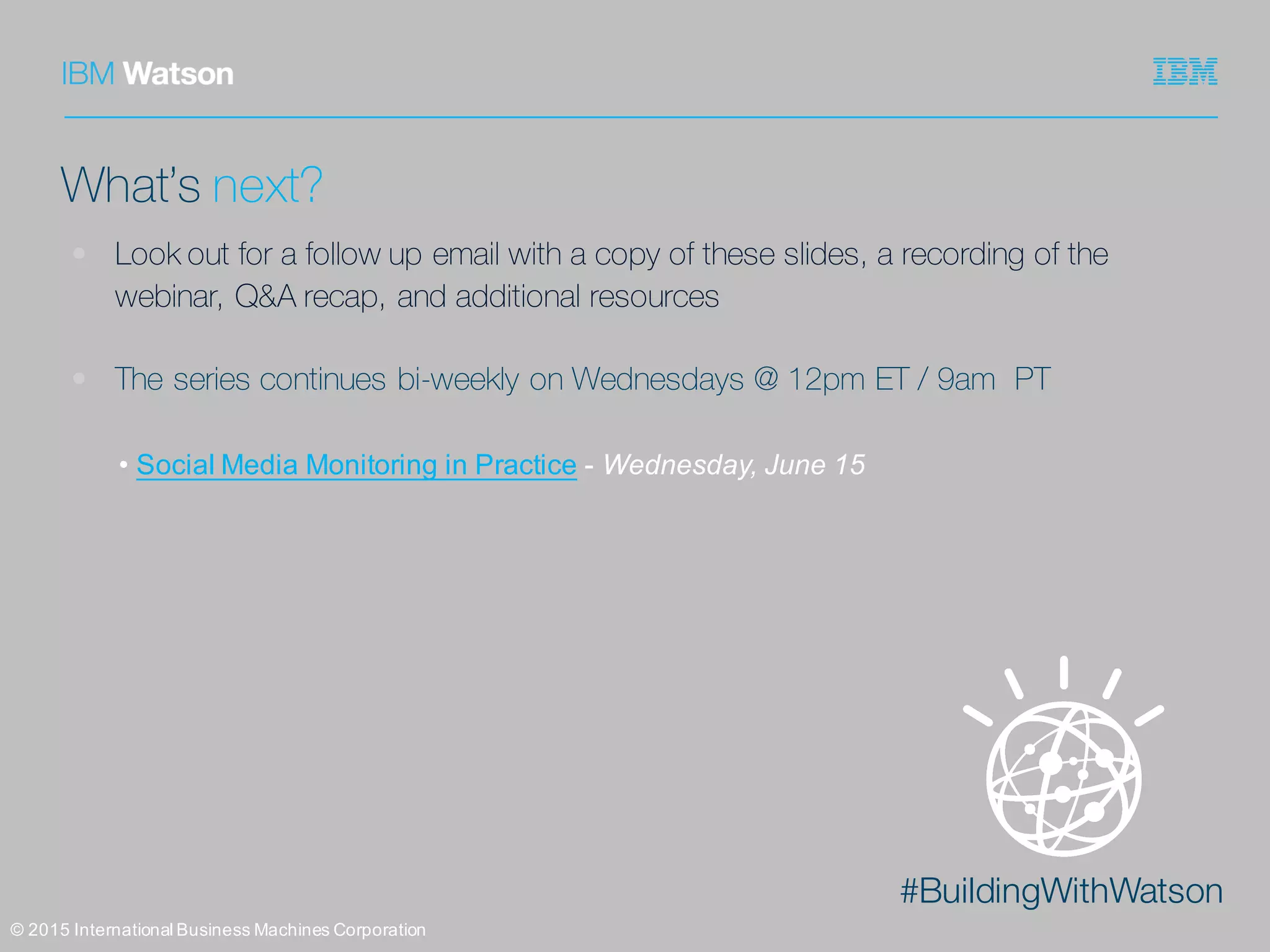 #BuildingWithWatson
©  2015  International  Business  Machines  Corporation
What’s next?
• Look out for a follow up email with a copy of these slides, a recording of the
webinar, Q&A recap, and additional resources
• The series continues bi-weekly on Wednesdays @ 12pm ET / 9am PT
• Social  Media  Monitoring  in  Practice -­ Wednesday,  June  15
 