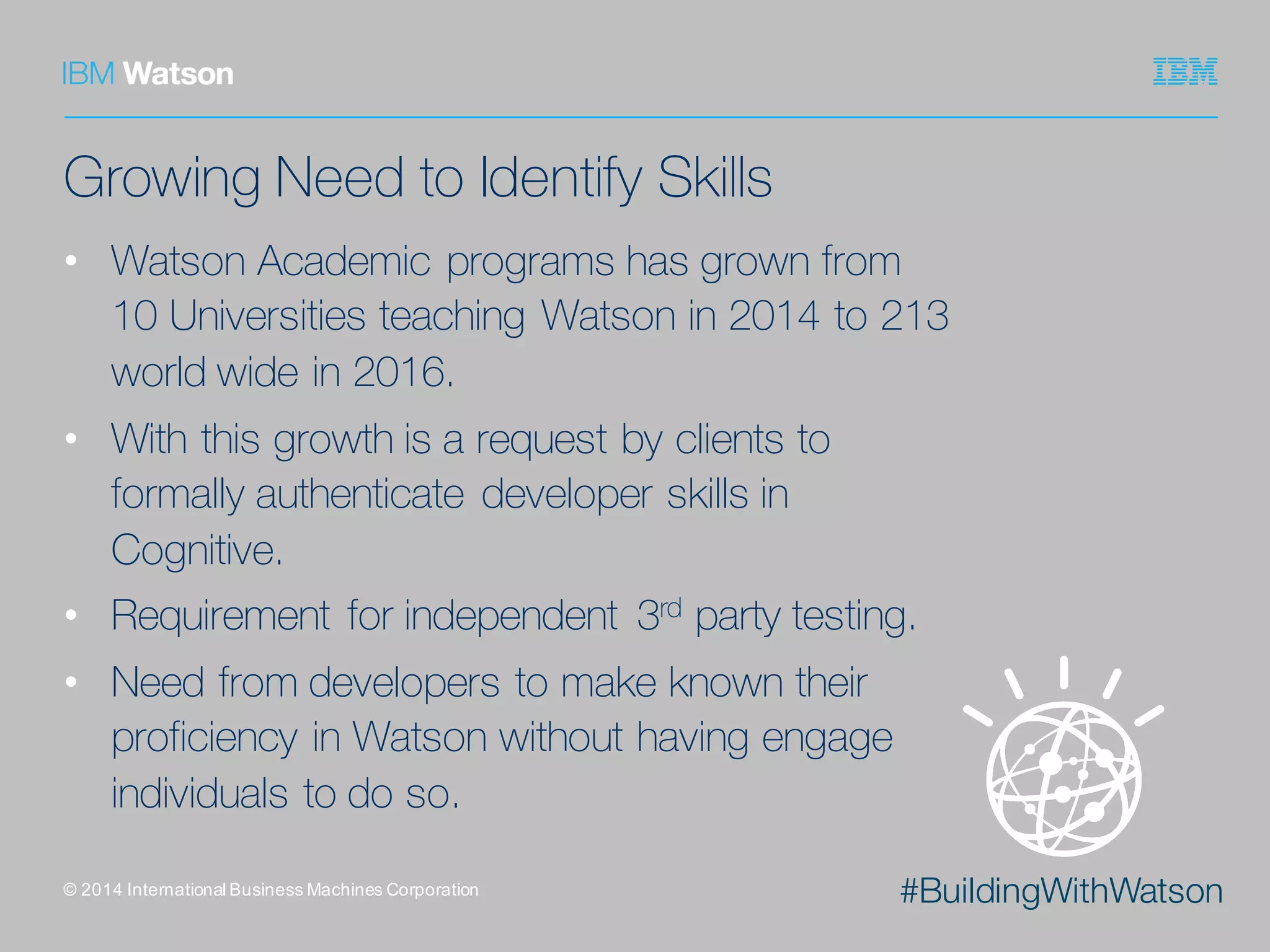 #BuildingWithWatson
Growing Need to Identify Skills
• Watson Academic programs has grown from
10 Universities teaching Watson in 2014 to 213
world wide in 2016.
• With this growth is a request by clients to
formally authenticate developer skills in
Cognitive.
• Requirement for independent 3rd party testing.
• Need from developers to make known their
proficiency in Watson without having engage
individuals to do so.
©  2014  International  Business  Machines  Corporation
 