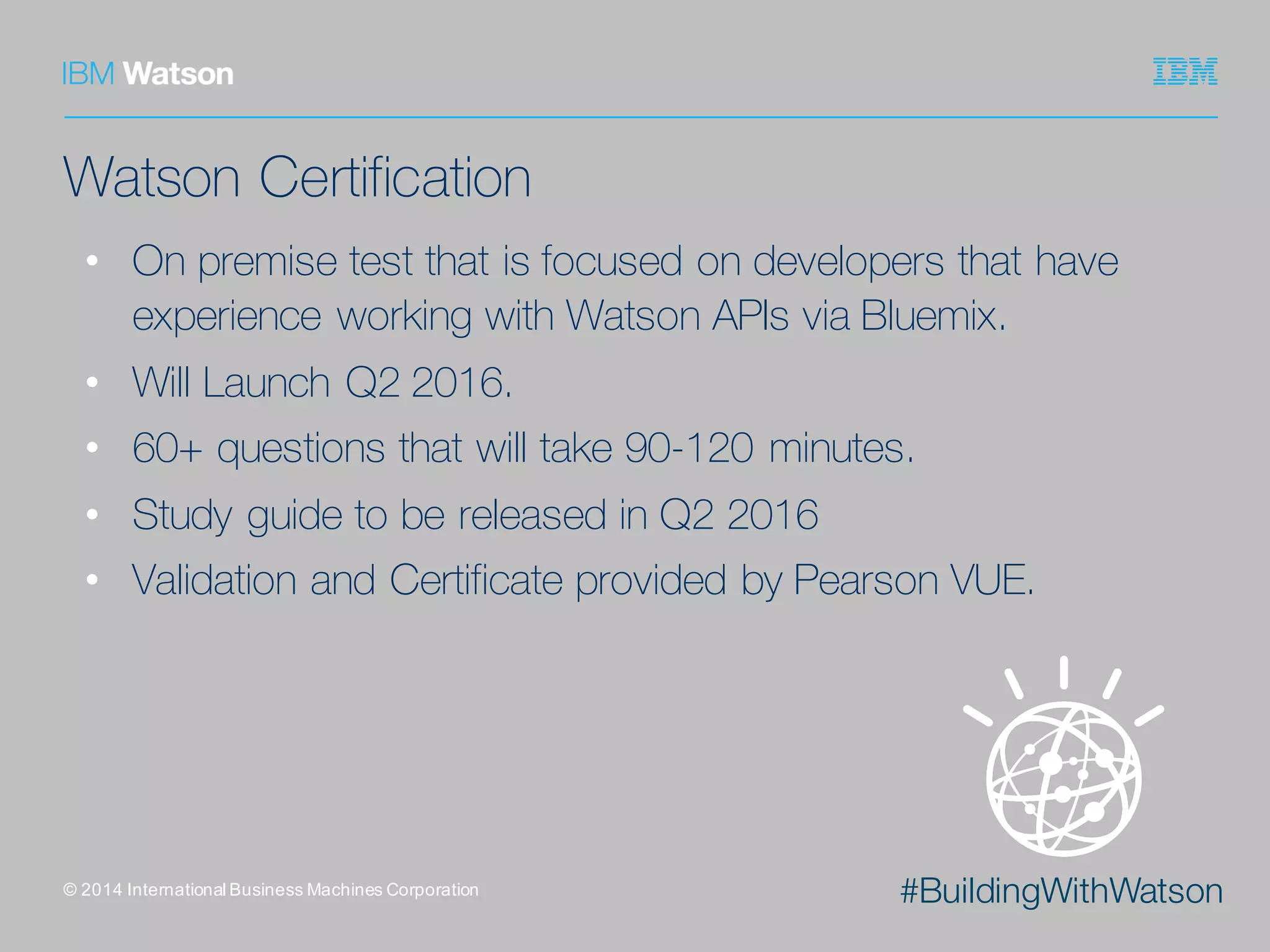 #BuildingWithWatson
Watson Certification
• On premise test that is focused on developers that have
experience working with Watson APIs via Bluemix.
• Will Launch Q2 2016.
• 60+ questions that will take 90-120 minutes.
• Study guide to be released in Q2 2016
• Validation and Certificate provided by Pearson VUE.
©  2014  International  Business  Machines  Corporation
 